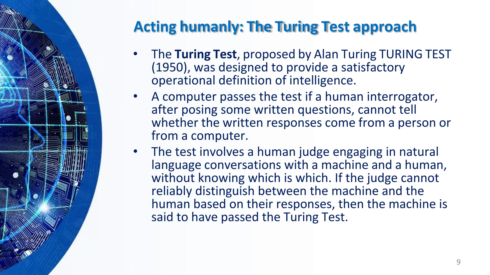 • The Turing Test, proposed by Alan Turing TURING TEST
(1950), was designed to provide a satisfactory
operational definition of intelligence.
• A computer passes the test if a human interrogator,
after posing some written questions, cannot tell
whether the written responses come from a person or
from a computer.
• The test involves a human judge engaging in natural
language conversations with a machine and a human,
without knowing which is which. If the judge cannot
reliably distinguish between the machine and the
human based on their responses, then the machine is
said to have passed the Turing Test.
9
Acting humanly: The Turing Test approach
 
