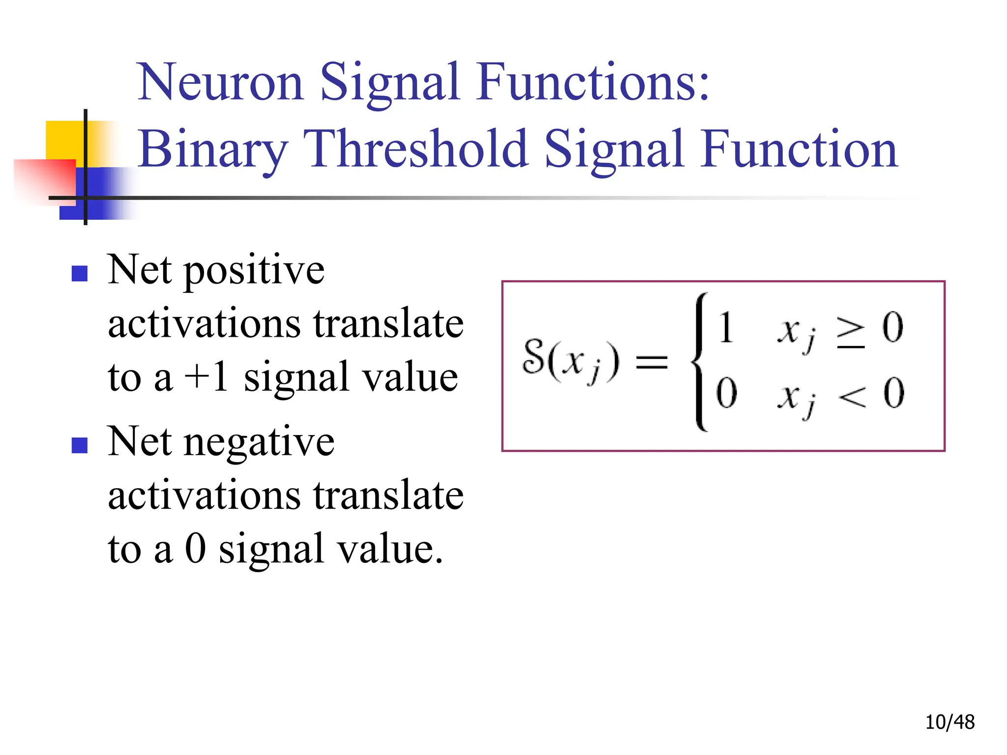 10/48
Neuron Signal Functions:
Binary Threshold Signal Function
 Net positive
activations translate
to a +1 signal value
 Net negative
activations translate
to a 0 signal value.
 