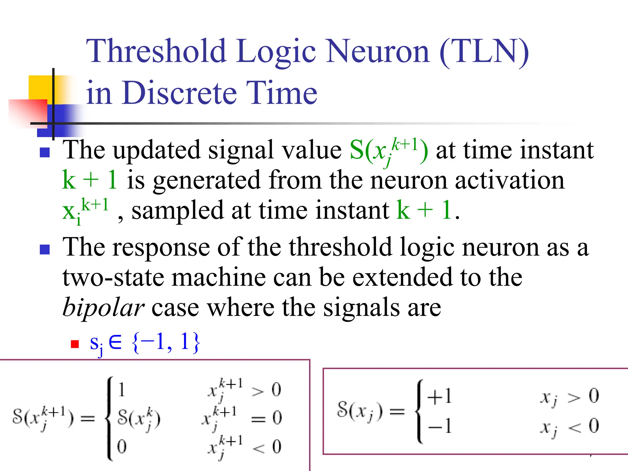 13/48
Threshold Logic Neuron (TLN)
in Discrete Time
 The updated signal value S(xj
k+1) at time instant
k + 1 is generated from the neuron activation
xi
k+1 , sampled at time instant k + 1.
 The response of the threshold logic neuron as a
two-state machine can be extended to the
bipolar case where the signals are
 sj ∈ {−1, 1}
 