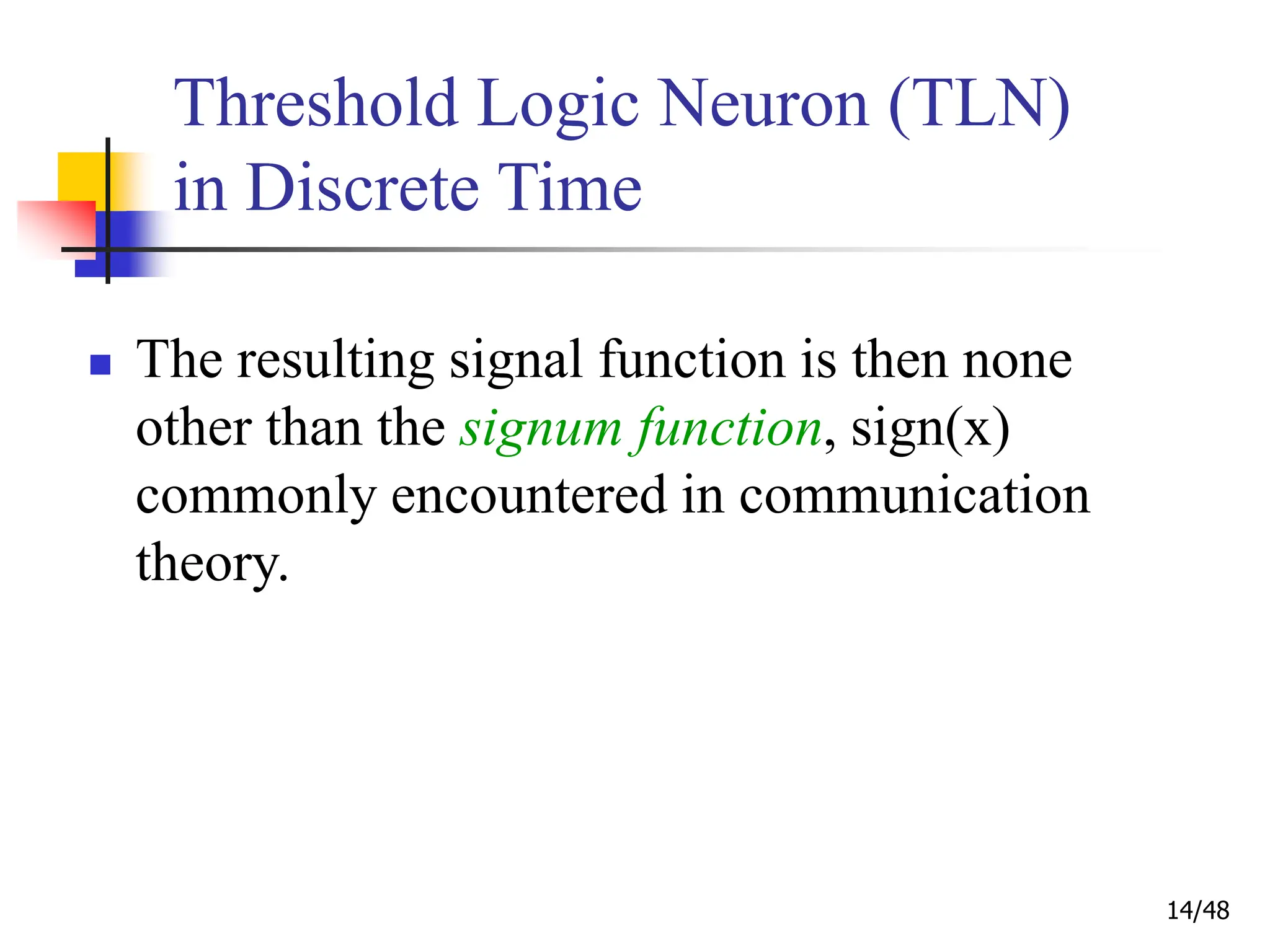 14/48
Threshold Logic Neuron (TLN)
in Discrete Time
 The resulting signal function is then none
other than the signum function, sign(x)
commonly encountered in communication
theory.
 