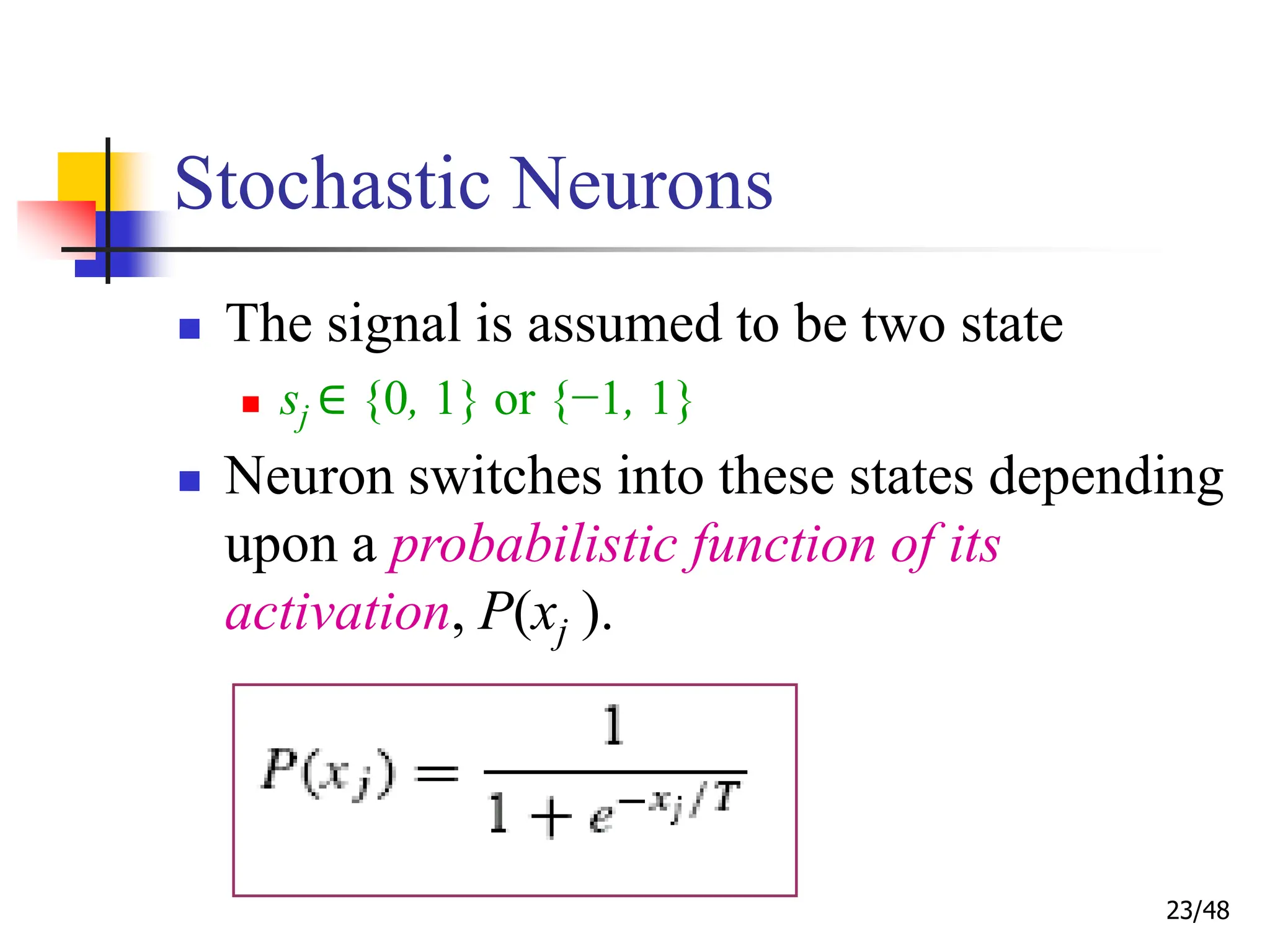 23/48
Stochastic Neurons
 The signal is assumed to be two state
 sj ∈ {0, 1} or {−1, 1}
 Neuron switches into these states depending
upon a probabilistic function of its
activation, P(xj ).
 