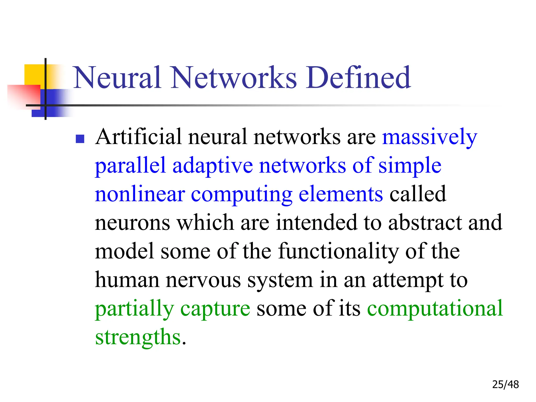 25/48
Neural Networks Defined
 Artificial neural networks are massively
parallel adaptive networks of simple
nonlinear computing elements called
neurons which are intended to abstract and
model some of the functionality of the
human nervous system in an attempt to
partially capture some of its computational
strengths.
 