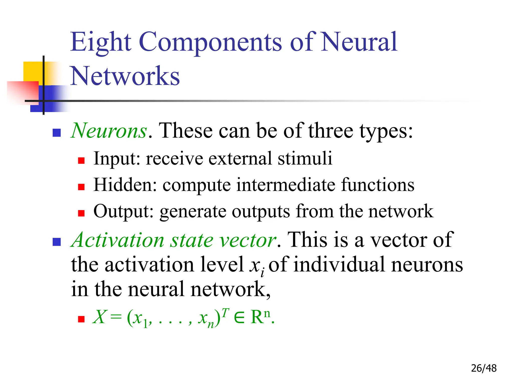 26/48
Eight Components of Neural
Networks
 Neurons. These can be of three types:
 Input: receive external stimuli
 Hidden: compute intermediate functions
 Output: generate outputs from the network
 Activation state vector. This is a vector of
the activation level xi of individual neurons
in the neural network,
 X = (x1, . . . , xn)T ∈ Rn.
 