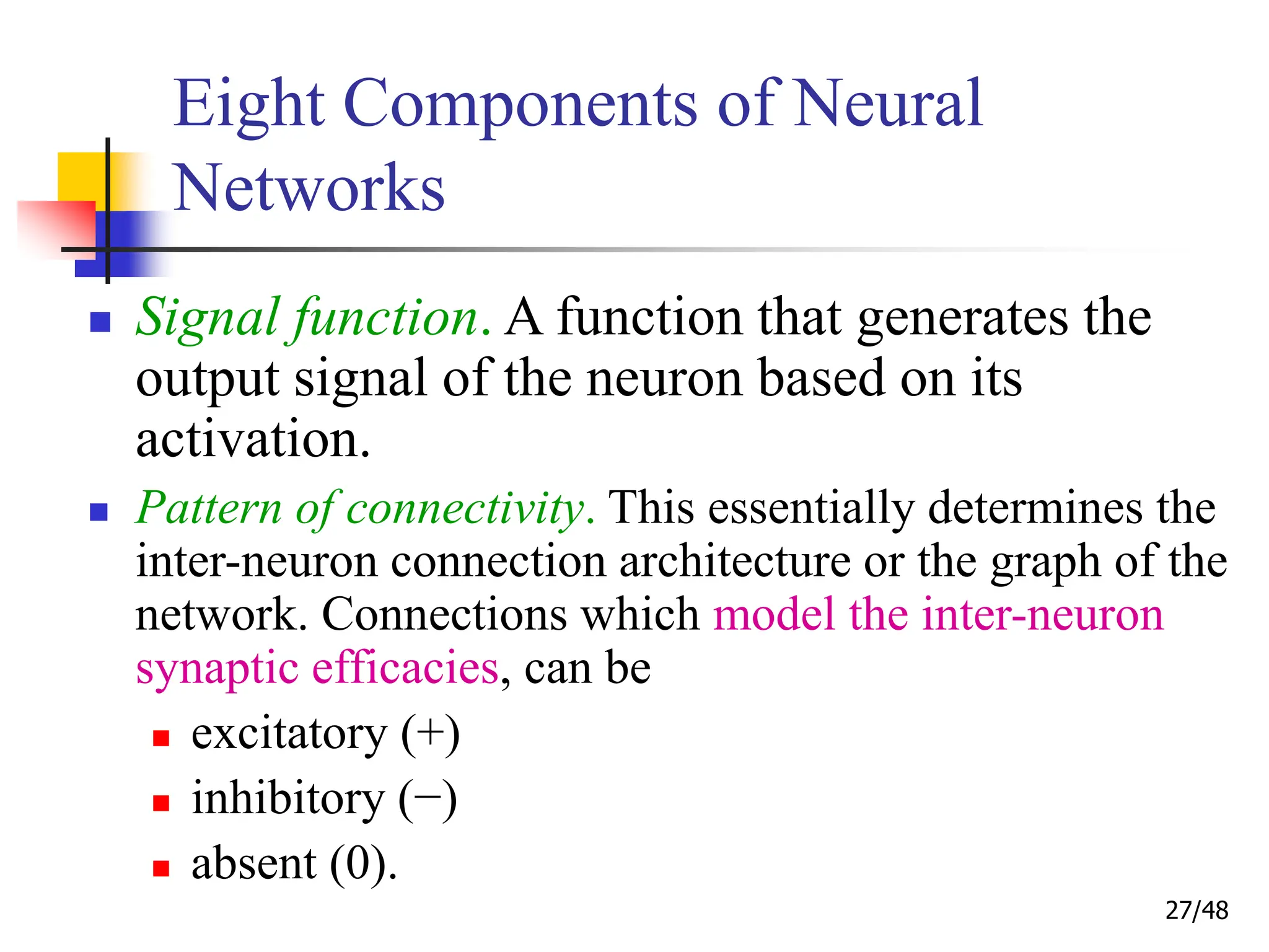 27/48
Eight Components of Neural
Networks
 Signal function. A function that generates the
output signal of the neuron based on its
activation.
 Pattern of connectivity. This essentially determines the
inter-neuron connection architecture or the graph of the
network. Connections which model the inter-neuron
synaptic efficacies, can be
 excitatory (+)
 inhibitory (−)
 absent (0).
 