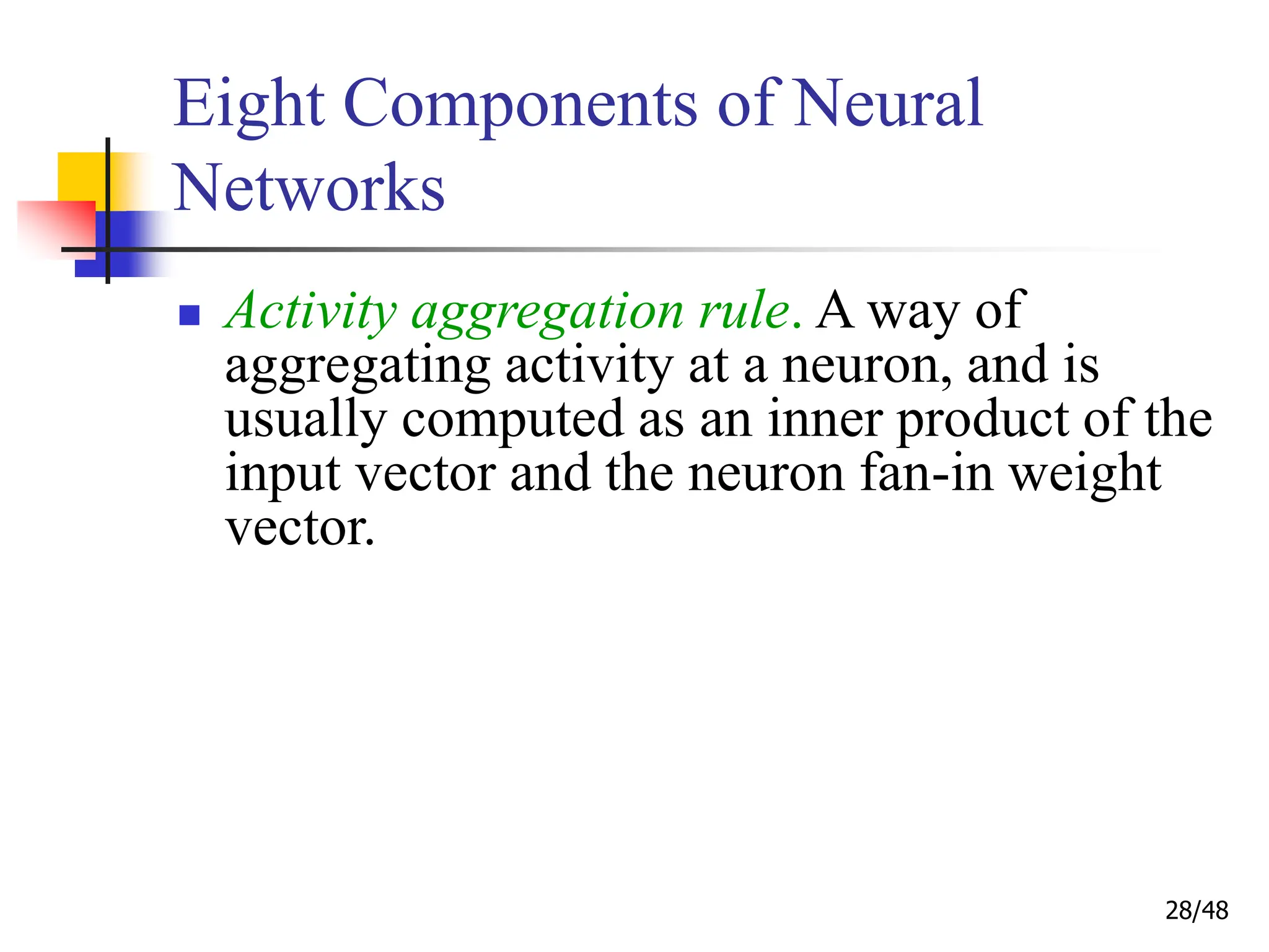 28/48
Eight Components of Neural
Networks
 Activity aggregation rule. A way of
aggregating activity at a neuron, and is
usually computed as an inner product of the
input vector and the neuron fan-in weight
vector.
 