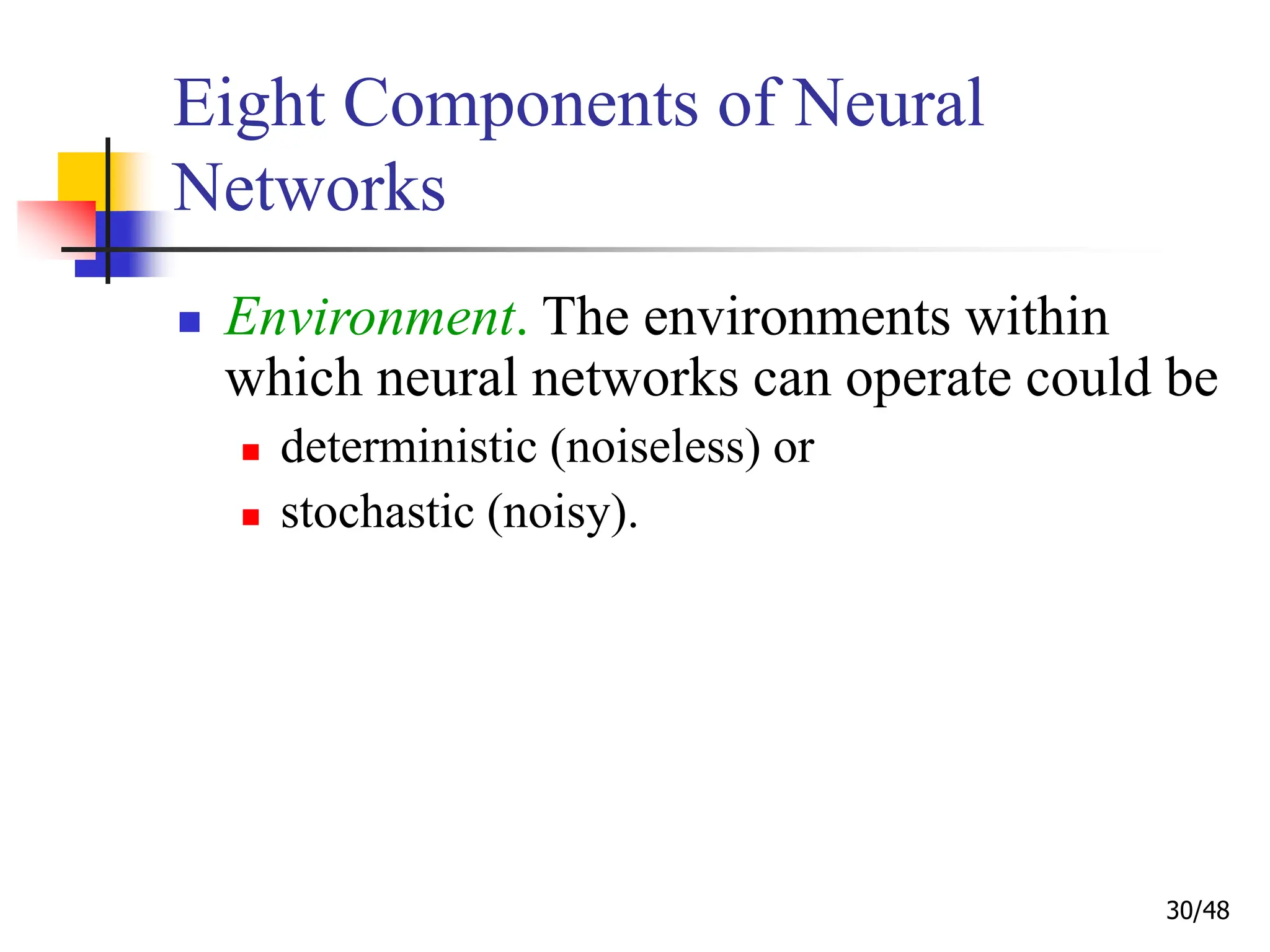 30/48
Eight Components of Neural
Networks
 Environment. The environments within
which neural networks can operate could be
 deterministic (noiseless) or
 stochastic (noisy).
 