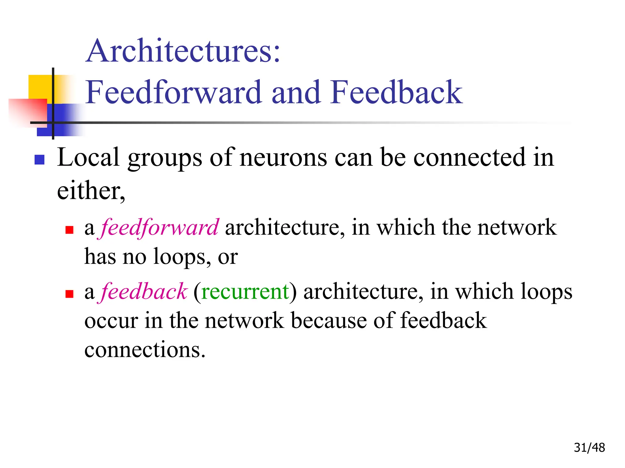 31/48
Architectures:
Feedforward and Feedback
 Local groups of neurons can be connected in
either,
 a feedforward architecture, in which the network
has no loops, or
 a feedback (recurrent) architecture, in which loops
occur in the network because of feedback
connections.
 