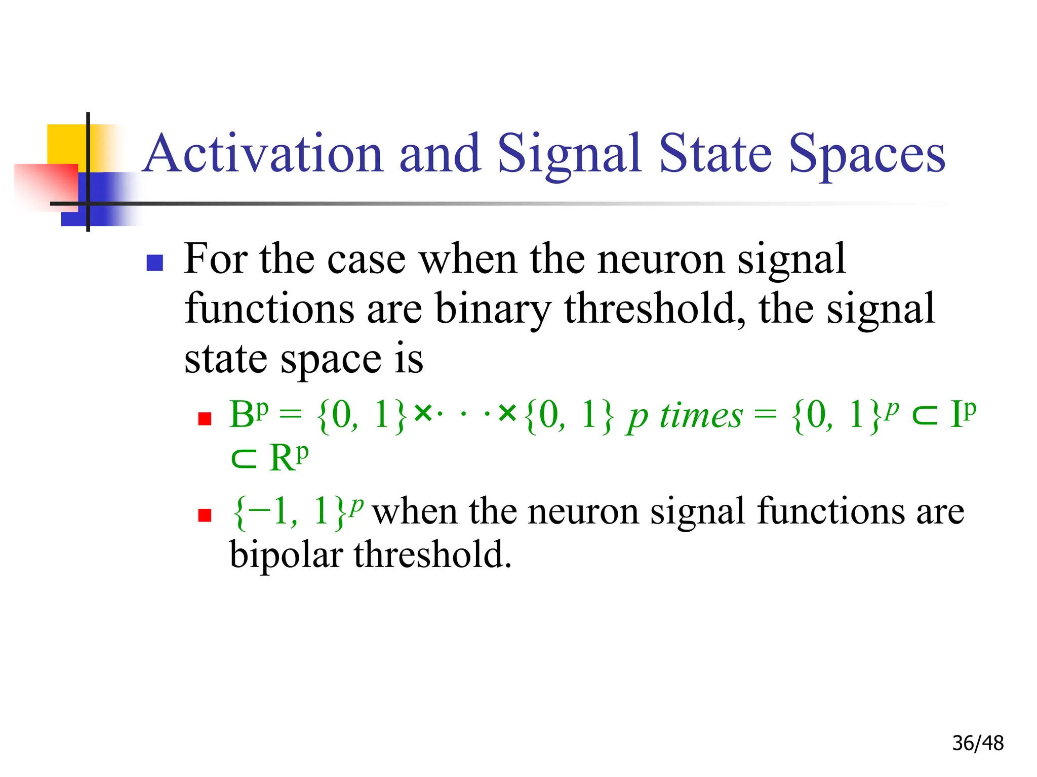 36/48
Activation and Signal State Spaces
 For the case when the neuron signal
functions are binary threshold, the signal
state space is
 Bp = {0, 1}×· · ·×{0, 1} p times = {0, 1}p ⊂ Ip
⊂ Rp
 {−1, 1}p when the neuron signal functions are
bipolar threshold.
 