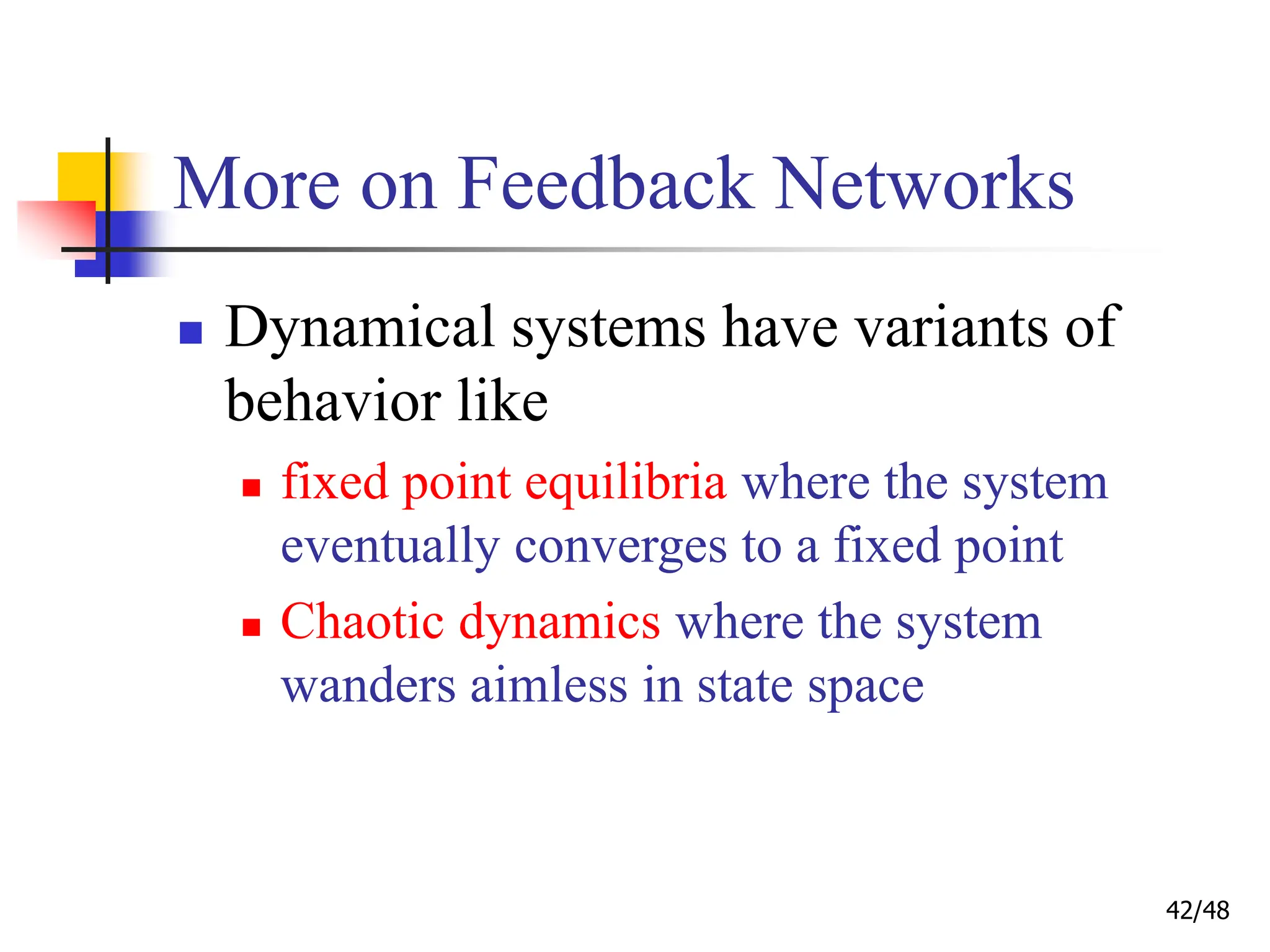 42/48
More on Feedback Networks
 Dynamical systems have variants of
behavior like
 fixed point equilibria where the system
eventually converges to a fixed point
 Chaotic dynamics where the system
wanders aimless in state space
 