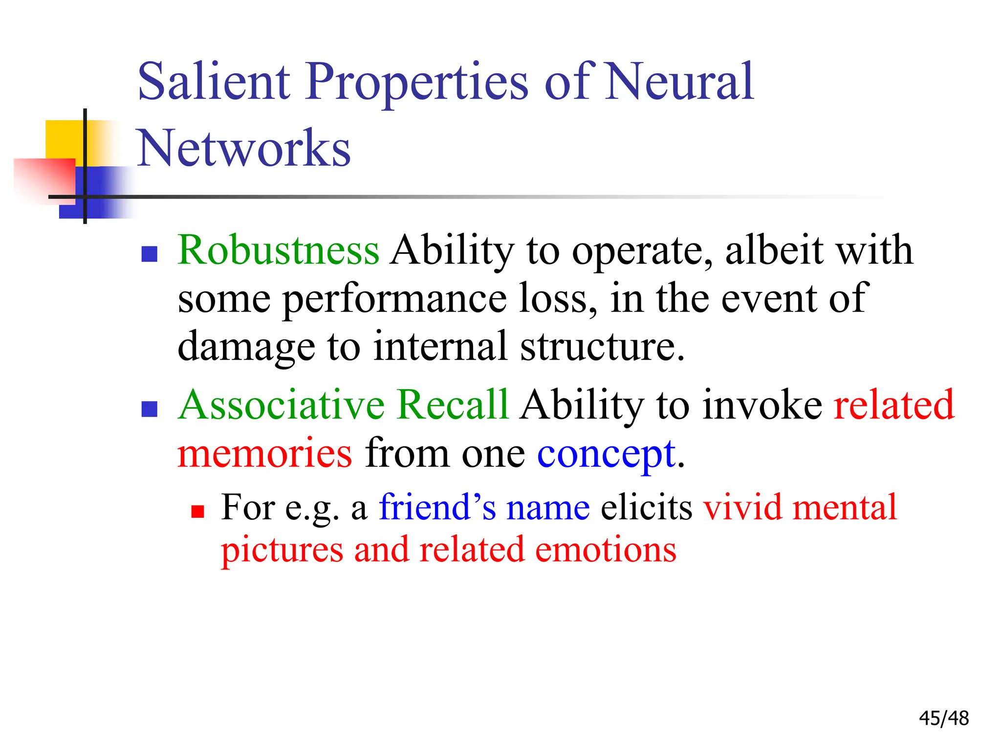 45/48
Salient Properties of Neural
Networks
 Robustness Ability to operate, albeit with
some performance loss, in the event of
damage to internal structure.
 Associative Recall Ability to invoke related
memories from one concept.
 For e.g. a friend’s name elicits vivid mental
pictures and related emotions
 