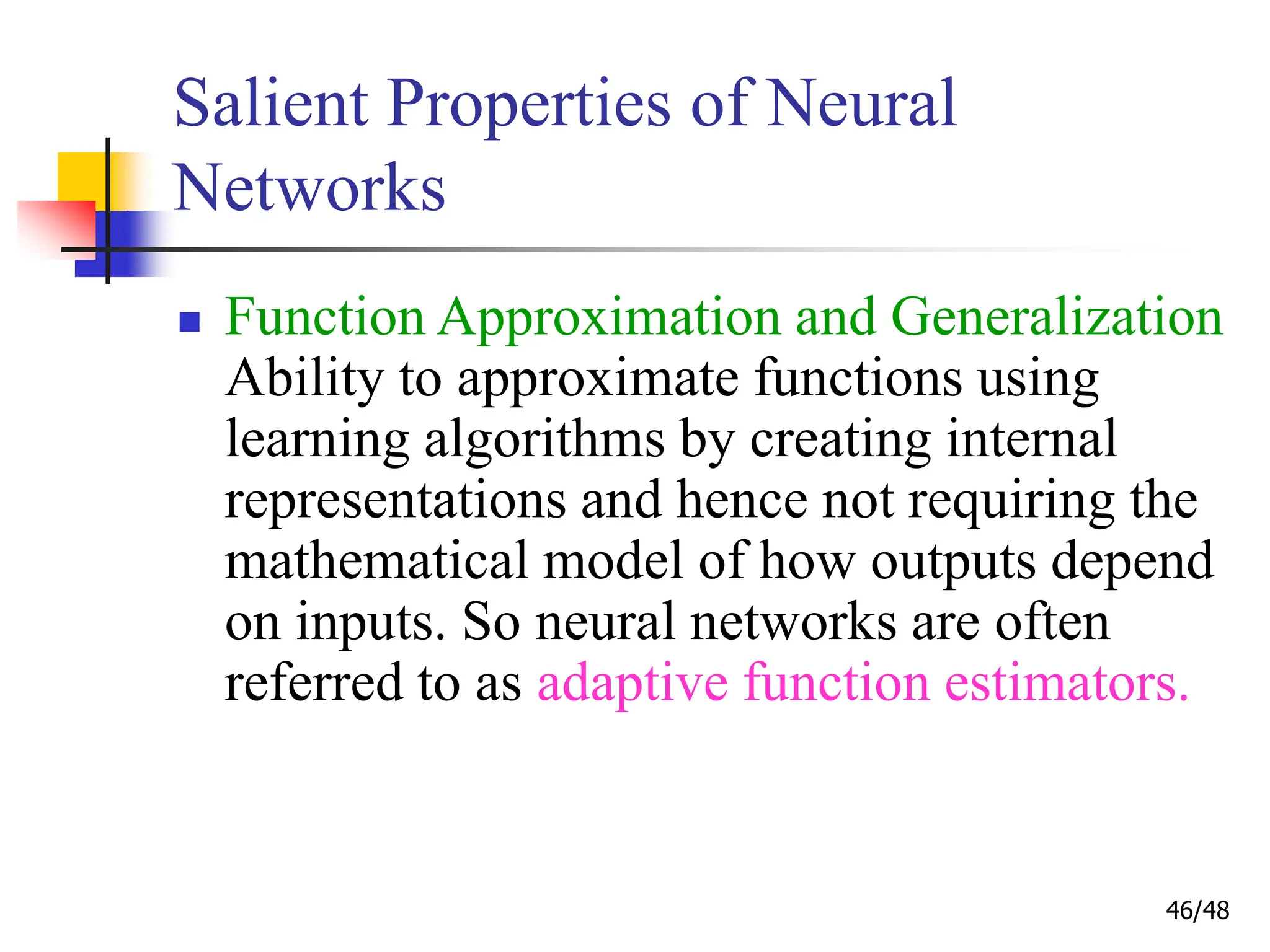 46/48
Salient Properties of Neural
Networks
 Function Approximation and Generalization
Ability to approximate functions using
learning algorithms by creating internal
representations and hence not requiring the
mathematical model of how outputs depend
on inputs. So neural networks are often
referred to as adaptive function estimators.
 
