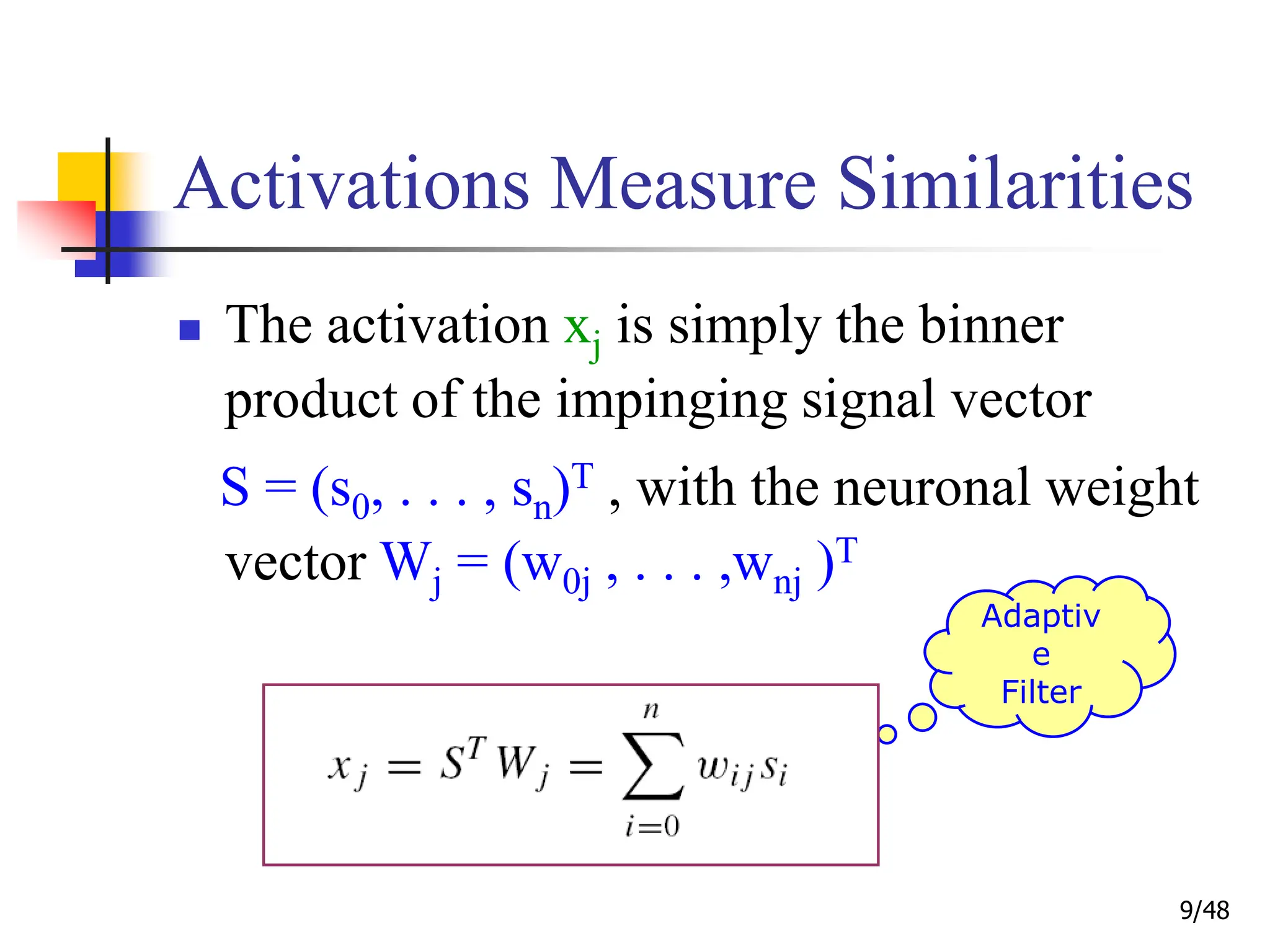 9/48
Activations Measure Similarities
 The activation xj is simply the binner
product of the impinging signal vector
S = (s0, . . . , sn)T , with the neuronal weight
vector Wj = (w0j , . . . ,wnj )T
Adaptiv
e
Filter
 