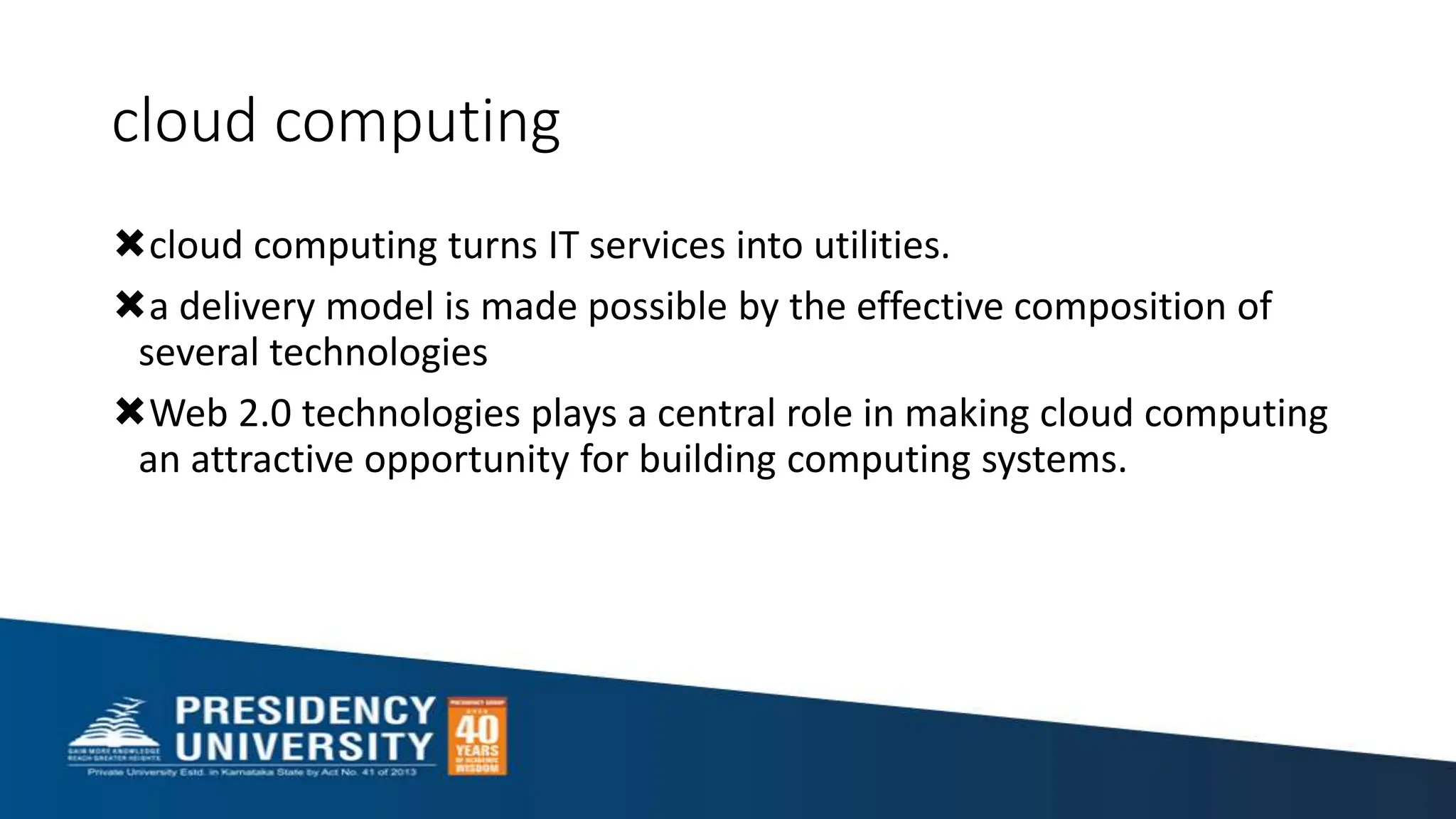 cloud computing
cloud computing turns IT services into utilities.
a delivery model is made possible by the effective composition of
several technologies
Web 2.0 technologies plays a central role in making cloud computing
an attractive opportunity for building computing systems.
 