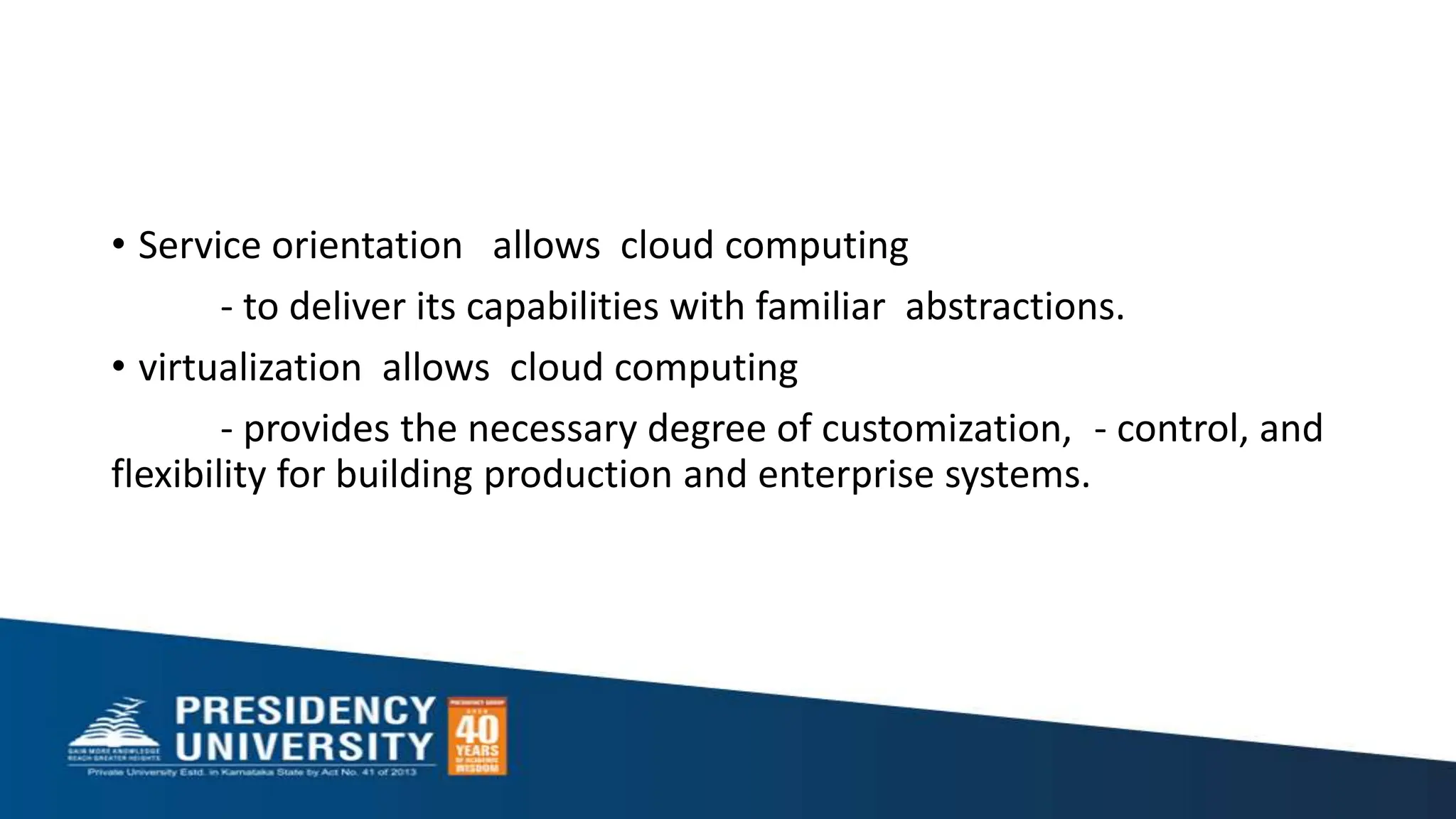 • Service orientation allows cloud computing
- to deliver its capabilities with familiar abstractions.
• virtualization allows cloud computing
- provides the necessary degree of customization, - control, and
flexibility for building production and enterprise systems.
 