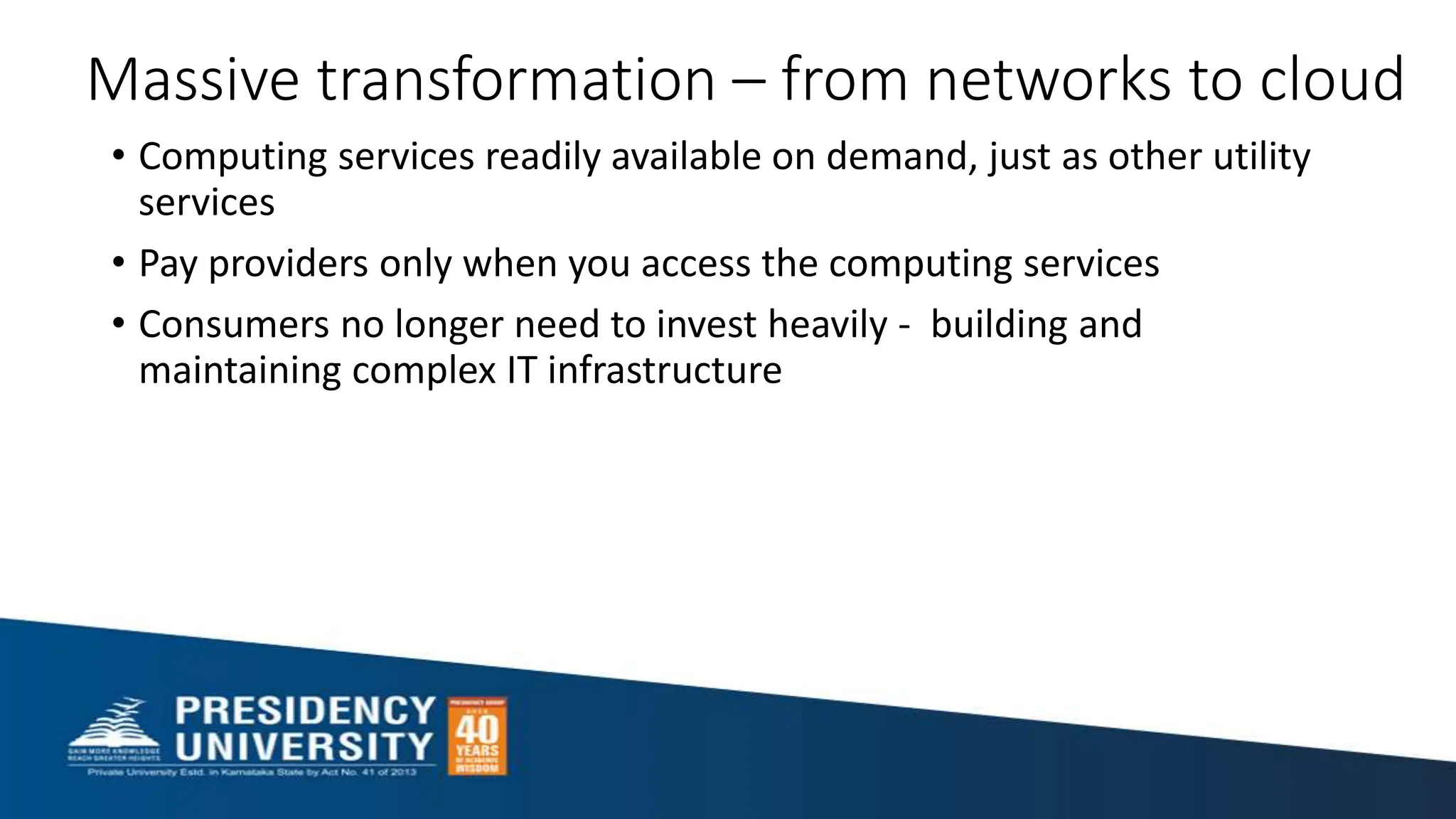 Massive transformation – from networks to cloud
• Computing services readily available on demand, just as other utility
services
• Pay providers only when you access the computing services
• Consumers no longer need to invest heavily - building and
maintaining complex IT infrastructure
 