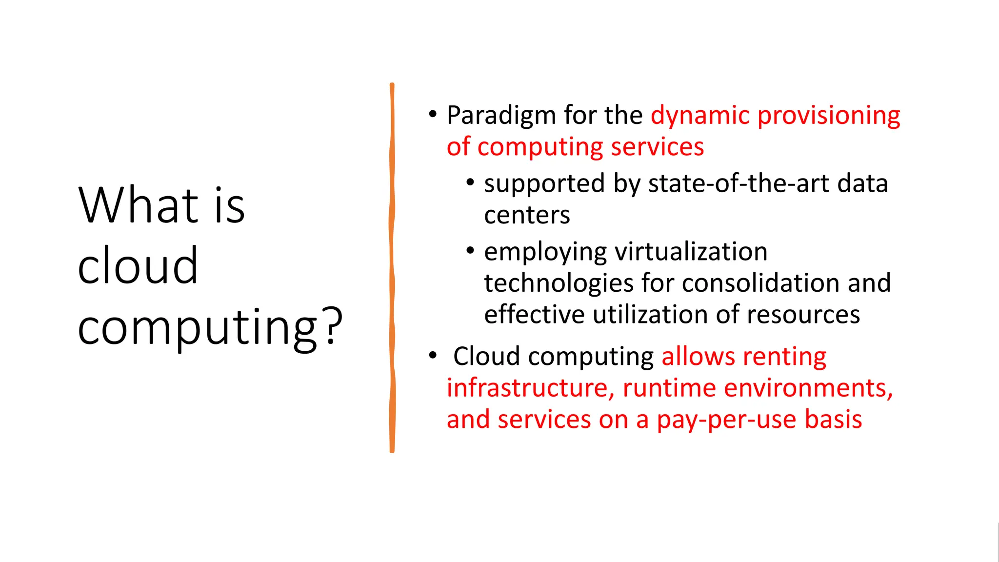 What is
cloud
computing?
• Paradigm for the dynamic provisioning
of computing services
• supported by state-of-the-art data
centers
• employing virtualization
technologies for consolidation and
effective utilization of resources
• Cloud computing allows renting
infrastructure, runtime environments,
and services on a pay-per-use basis
 