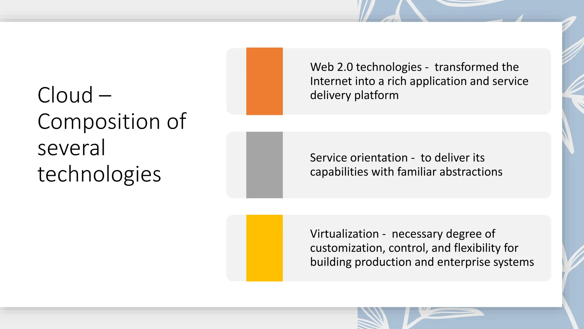 Cloud –
Composition of
several
technologies
Web 2.0 technologies - transformed the
Internet into a rich application and service
delivery platform
Service orientation - to deliver its
capabilities with familiar abstractions
Virtualization - necessary degree of
customization, control, and flexibility for
building production and enterprise systems
 