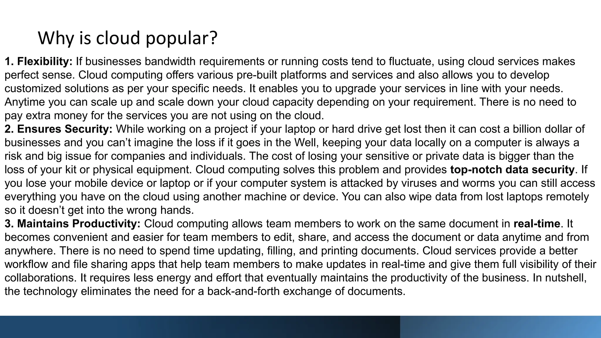 Why is cloud popular?
1. Flexibility: If businesses bandwidth requirements or running costs tend to fluctuate, using cloud services makes
perfect sense. Cloud computing offers various pre-built platforms and services and also allows you to develop
customized solutions as per your specific needs. It enables you to upgrade your services in line with your needs.
Anytime you can scale up and scale down your cloud capacity depending on your requirement. There is no need to
pay extra money for the services you are not using on the cloud.
2. Ensures Security: While working on a project if your laptop or hard drive get lost then it can cost a billion dollar of
businesses and you can’t imagine the loss if it goes in the Well, keeping your data locally on a computer is always a
risk and big issue for companies and individuals. The cost of losing your sensitive or private data is bigger than the
loss of your kit or physical equipment. Cloud computing solves this problem and provides top-notch data security. If
you lose your mobile device or laptop or if your computer system is attacked by viruses and worms you can still access
everything you have on the cloud using another machine or device. You can also wipe data from lost laptops remotely
so it doesn’t get into the wrong hands.
3. Maintains Productivity: Cloud computing allows team members to work on the same document in real-time. It
becomes convenient and easier for team members to edit, share, and access the document or data anytime and from
anywhere. There is no need to spend time updating, filling, and printing documents. Cloud services provide a better
workflow and file sharing apps that help team members to make updates in real-time and give them full visibility of their
collaborations. It requires less energy and effort that eventually maintains the productivity of the business. In nutshell,
the technology eliminates the need for a back-and-forth exchange of documents.
 