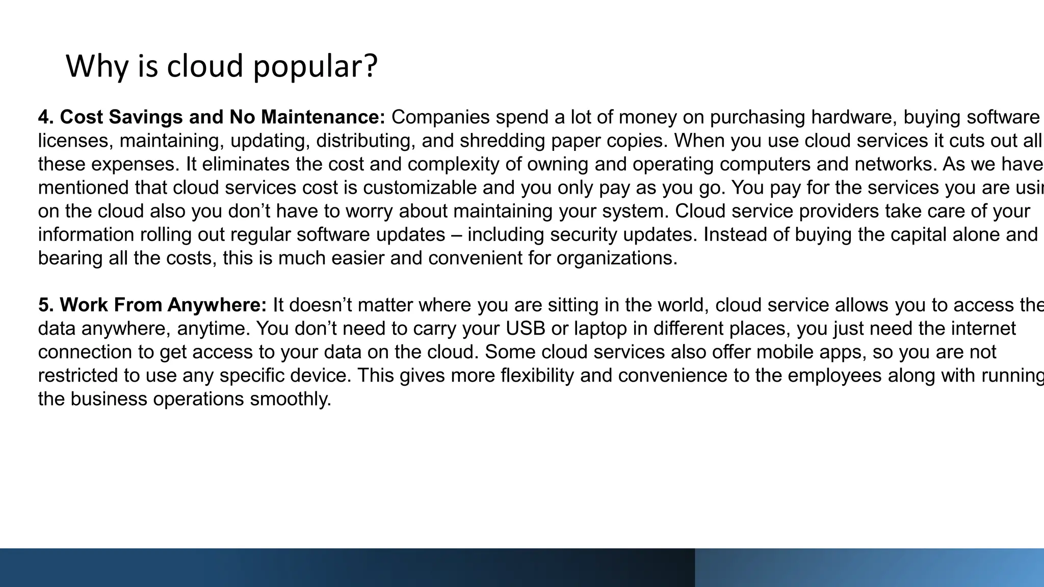 Why is cloud popular?
4. Cost Savings and No Maintenance: Companies spend a lot of money on purchasing hardware, buying software
licenses, maintaining, updating, distributing, and shredding paper copies. When you use cloud services it cuts out all
these expenses. It eliminates the cost and complexity of owning and operating computers and networks. As we have
mentioned that cloud services cost is customizable and you only pay as you go. You pay for the services you are usin
on the cloud also you don’t have to worry about maintaining your system. Cloud service providers take care of your
information rolling out regular software updates – including security updates. Instead of buying the capital alone and
bearing all the costs, this is much easier and convenient for organizations.
5. Work From Anywhere: It doesn’t matter where you are sitting in the world, cloud service allows you to access the
data anywhere, anytime. You don’t need to carry your USB or laptop in different places, you just need the internet
connection to get access to your data on the cloud. Some cloud services also offer mobile apps, so you are not
restricted to use any specific device. This gives more flexibility and convenience to the employees along with running
the business operations smoothly.
 