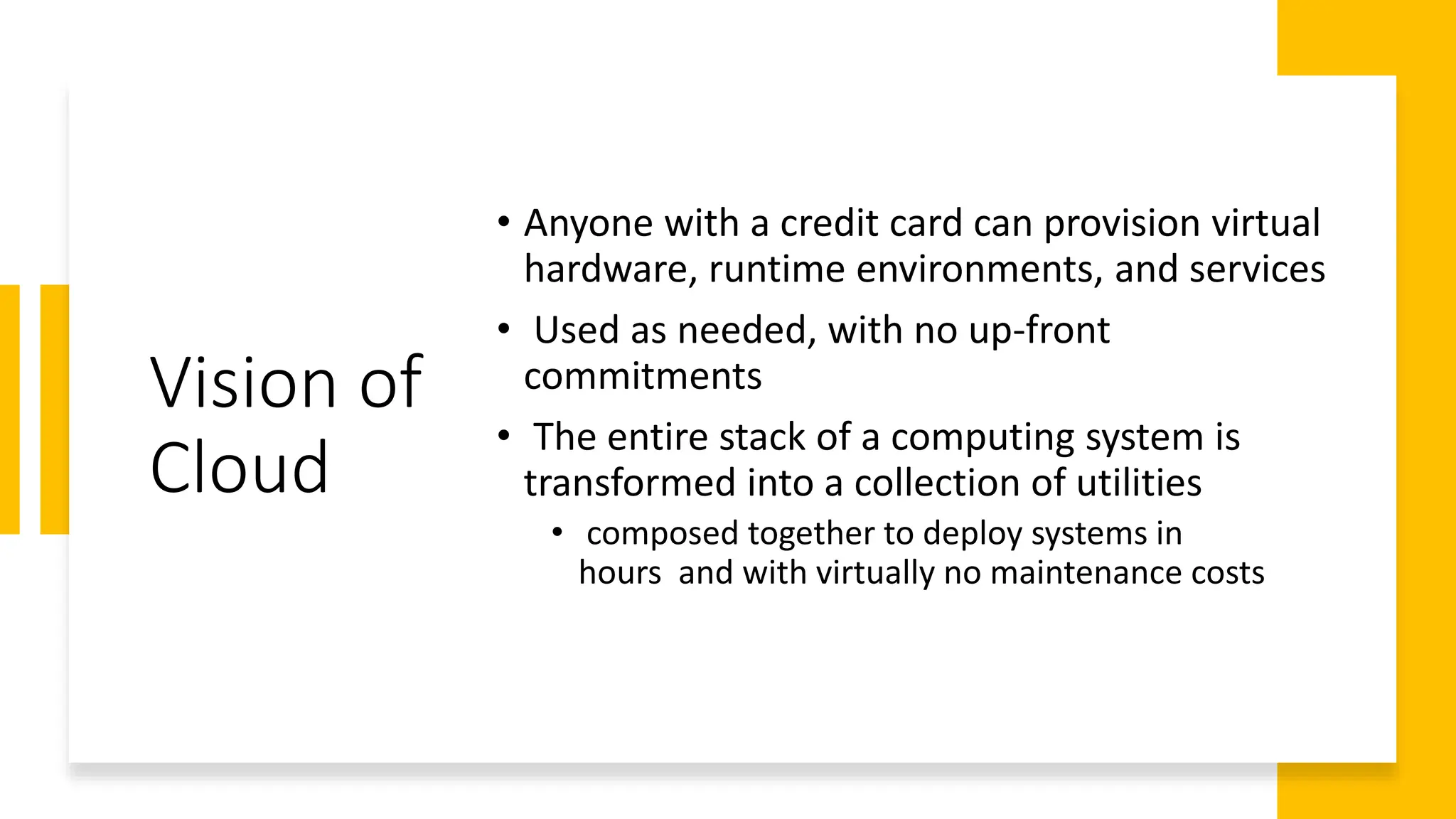 Vision of
Cloud
• Anyone with a credit card can provision virtual
hardware, runtime environments, and services
• Used as needed, with no up-front
commitments
• The entire stack of a computing system is
transformed into a collection of utilities
• composed together to deploy systems in
hours and with virtually no maintenance costs
 