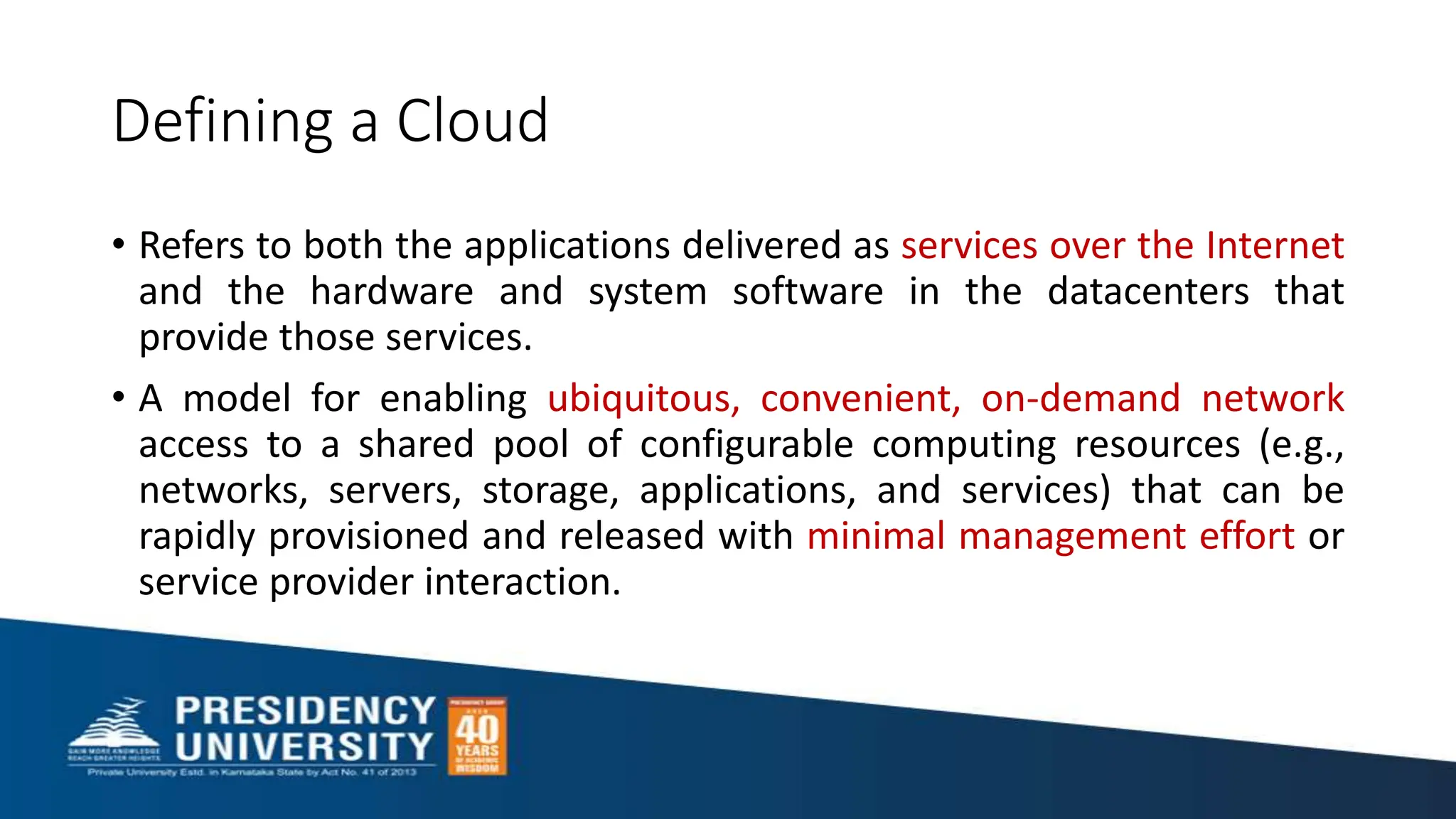 Defining a Cloud
• Refers to both the applications delivered as services over the Internet
and the hardware and system software in the datacenters that
provide those services.
• A model for enabling ubiquitous, convenient, on-demand network
access to a shared pool of configurable computing resources (e.g.,
networks, servers, storage, applications, and services) that can be
rapidly provisioned and released with minimal management effort or
service provider interaction.
 