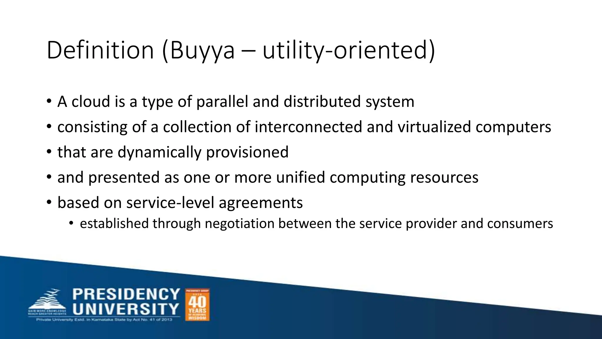 Definition (Buyya – utility-oriented)
• A cloud is a type of parallel and distributed system
• consisting of a collection of interconnected and virtualized computers
• that are dynamically provisioned
• and presented as one or more unified computing resources
• based on service-level agreements
• established through negotiation between the service provider and consumers
 