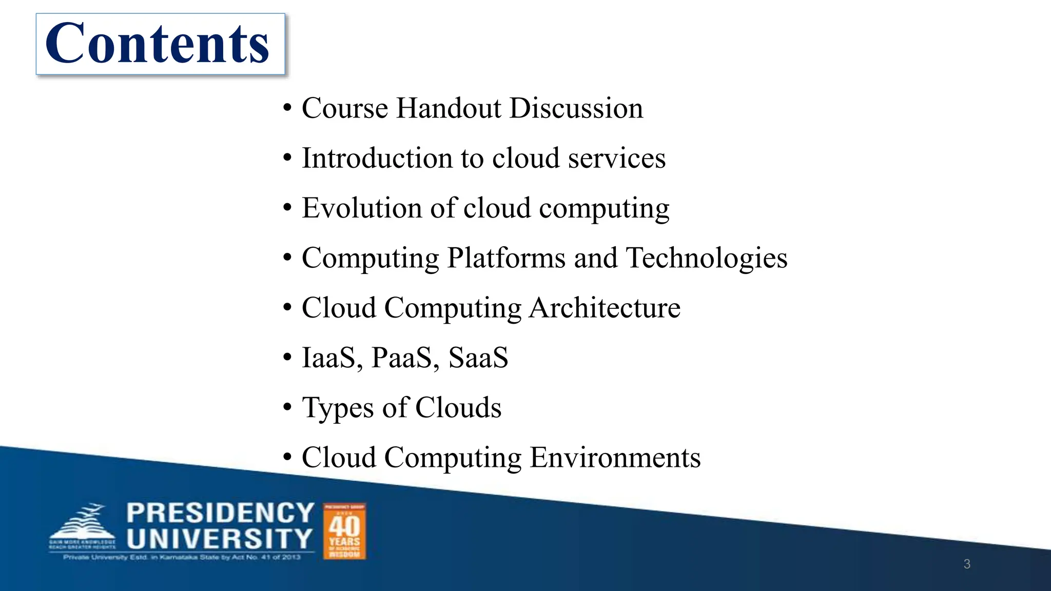• Course Handout Discussion
• Introduction to cloud services
• Evolution of cloud computing
• Computing Platforms and Technologies
• Cloud Computing Architecture
• IaaS, PaaS, SaaS
• Types of Clouds
• Cloud Computing Environments
3
Contents
 