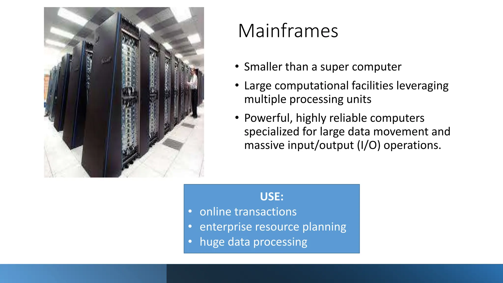 Mainframes
• Smaller than a super computer
• Large computational facilities leveraging
multiple processing units
• Powerful, highly reliable computers
specialized for large data movement and
massive input/output (I/O) operations.
USE:
• online transactions
• enterprise resource planning
• huge data processing
 