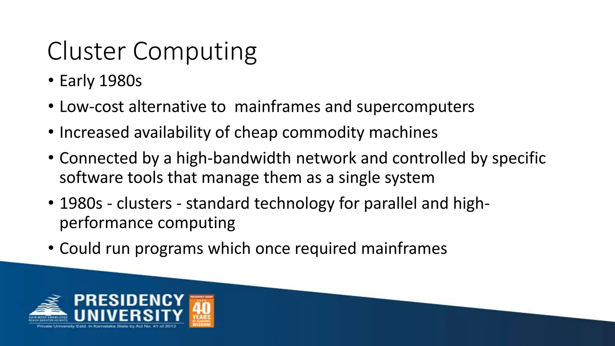 Cluster Computing
• Early 1980s
• Low-cost alternative to mainframes and supercomputers
• Increased availability of cheap commodity machines
• Connected by a high-bandwidth network and controlled by specific
software tools that manage them as a single system
• 1980s - clusters - standard technology for parallel and high-
performance computing
• Could run programs which once required mainframes
 
