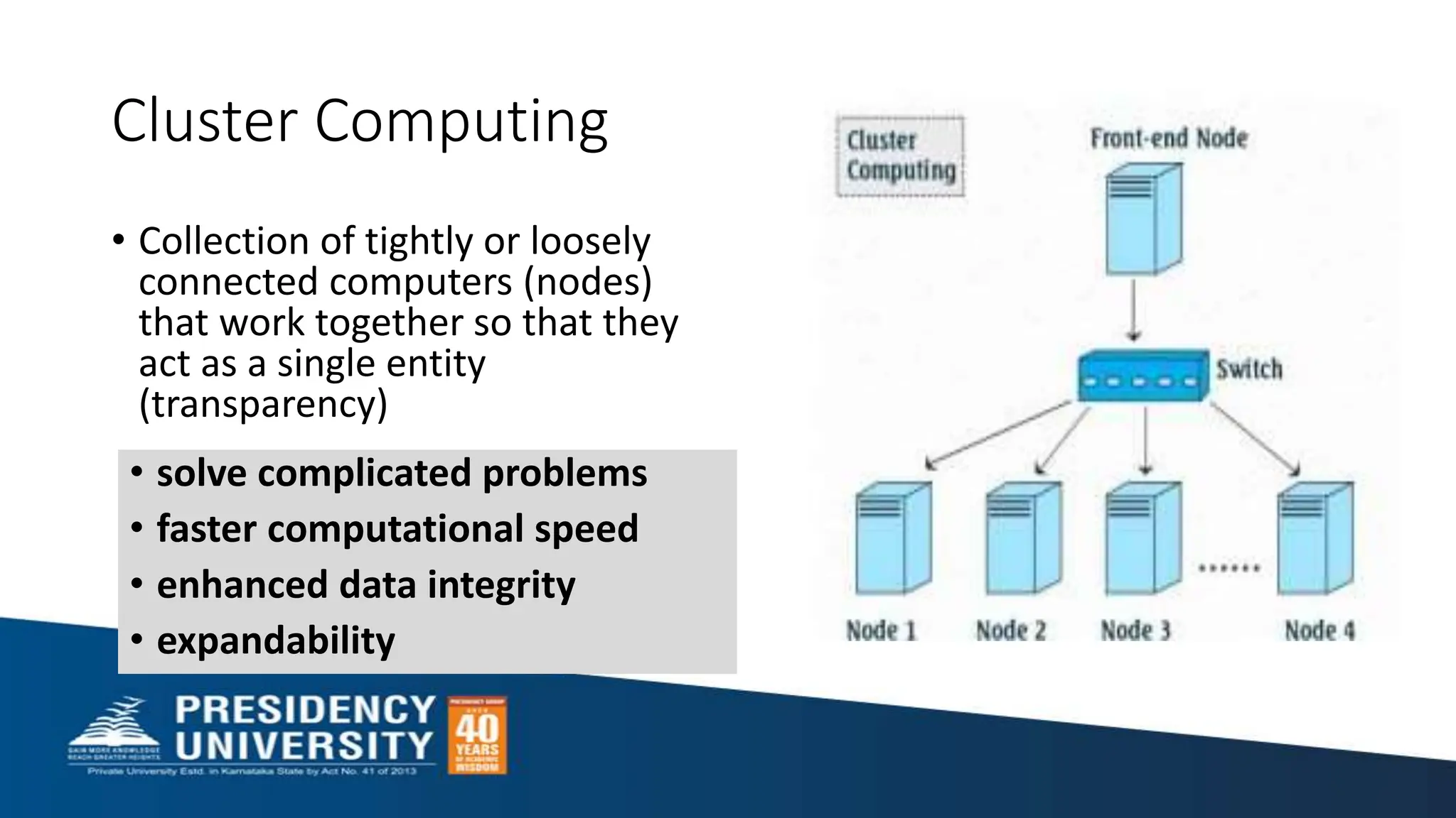 Cluster Computing
• Collection of tightly or loosely
connected computers (nodes)
that work together so that they
act as a single entity
(transparency)
• solve complicated problems
• faster computational speed
• enhanced data integrity
• expandability
 