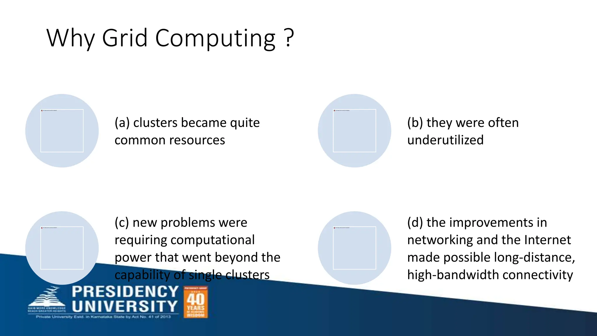Why Grid Computing ?
(a) clusters became quite
common resources
(b) they were often
underutilized
(c) new problems were
requiring computational
power that went beyond the
capability of single clusters
(d) the improvements in
networking and the Internet
made possible long-distance,
high-bandwidth connectivity
 
