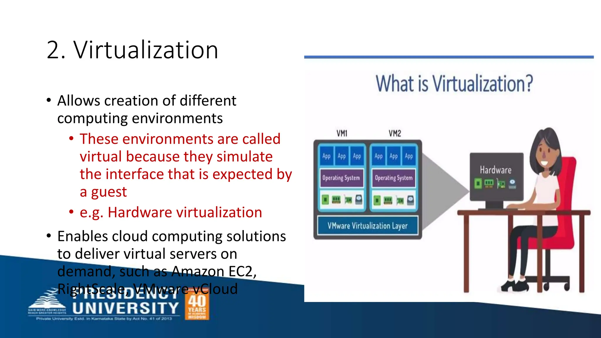2. Virtualization
• Allows creation of different
computing environments
• These environments are called
virtual because they simulate
the interface that is expected by
a guest
• e.g. Hardware virtualization
• Enables cloud computing solutions
to deliver virtual servers on
demand, such as Amazon EC2,
RightScale, VMware vCloud
 