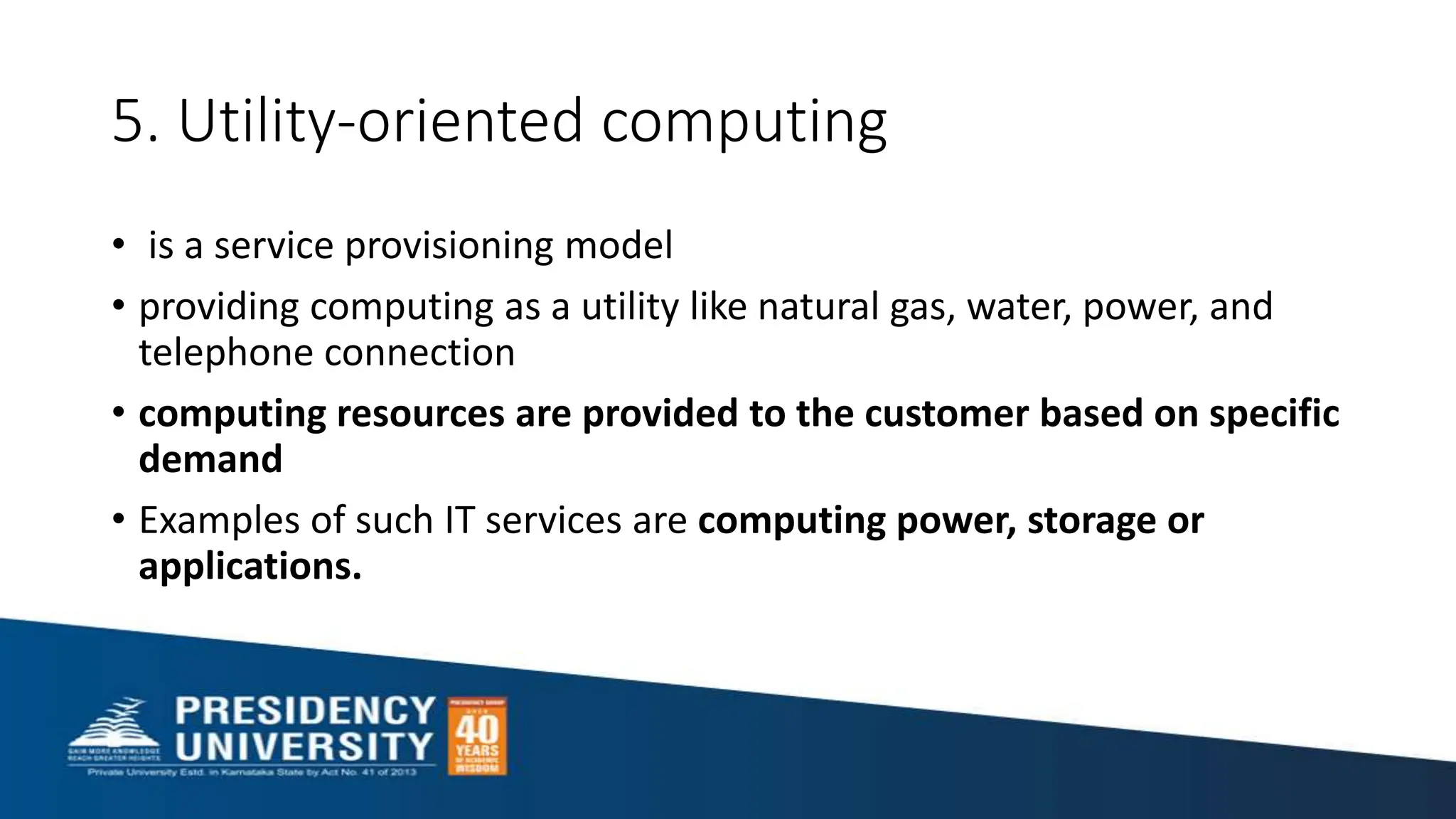 5. Utility-oriented computing
• is a service provisioning model
• providing computing as a utility like natural gas, water, power, and
telephone connection
• computing resources are provided to the customer based on specific
demand
• Examples of such IT services are computing power, storage or
applications.
 