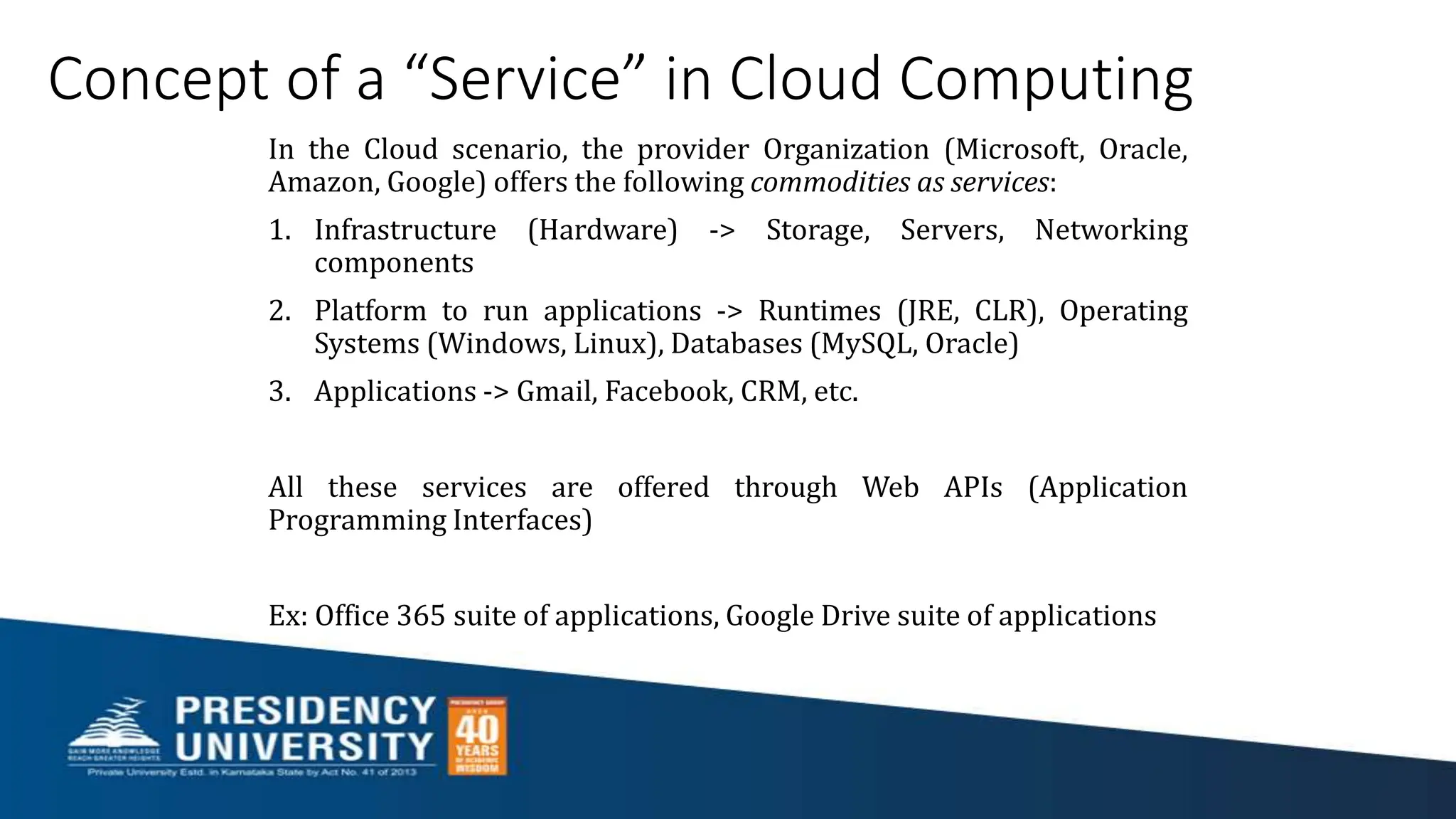 Concept of a “Service” in Cloud Computing
In the Cloud scenario, the provider Organization (Microsoft, Oracle,
Amazon, Google) offers the following commodities as services:
1. Infrastructure (Hardware) -> Storage, Servers, Networking
components
2. Platform to run applications -> Runtimes (JRE, CLR), Operating
Systems (Windows, Linux), Databases (MySQL, Oracle)
3. Applications -> Gmail, Facebook, CRM, etc.
All these services are offered through Web APIs (Application
Programming Interfaces)
Ex: Office 365 suite of applications, Google Drive suite of applications
 