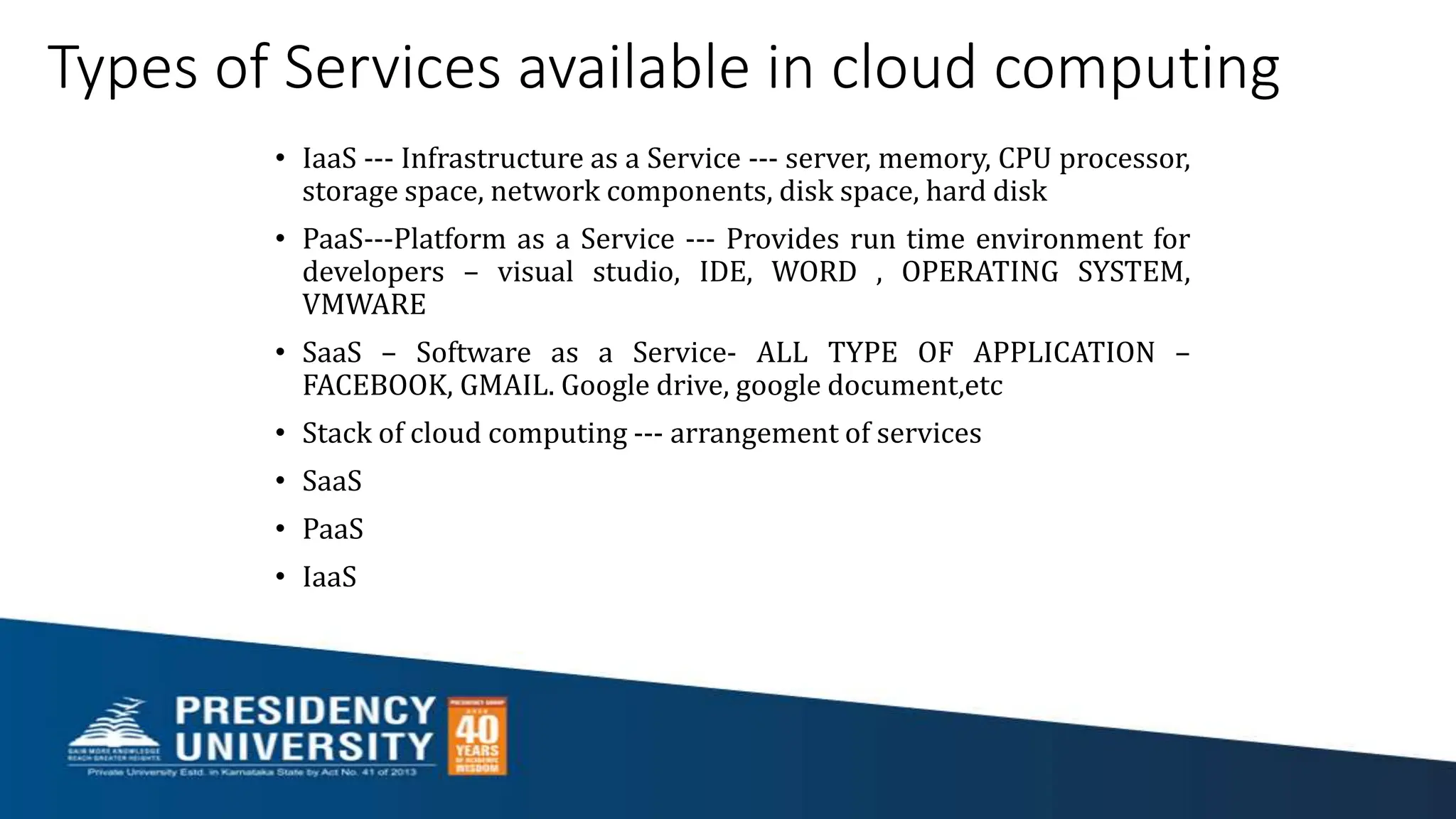 Types of Services available in cloud computing
• IaaS --- Infrastructure as a Service --- server, memory, CPU processor,
storage space, network components, disk space, hard disk
• PaaS---Platform as a Service --- Provides run time environment for
developers – visual studio, IDE, WORD , OPERATING SYSTEM,
VMWARE
• SaaS – Software as a Service- ALL TYPE OF APPLICATION –
FACEBOOK, GMAIL. Google drive, google document,etc
• Stack of cloud computing --- arrangement of services
• SaaS
• PaaS
• IaaS
 