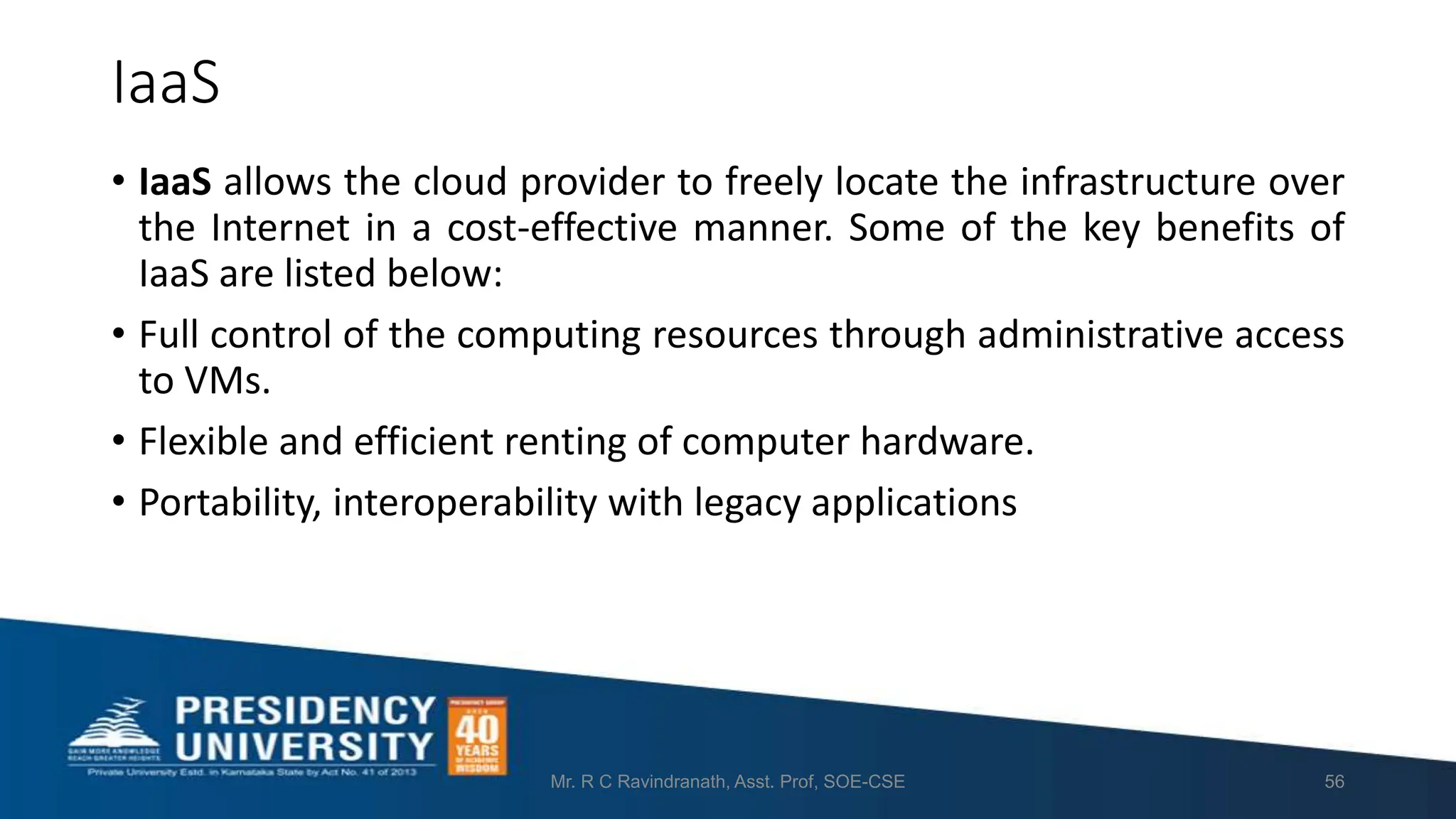 IaaS
• IaaS allows the cloud provider to freely locate the infrastructure over
the Internet in a cost-effective manner. Some of the key benefits of
IaaS are listed below:
• Full control of the computing resources through administrative access
to VMs.
• Flexible and efficient renting of computer hardware.
• Portability, interoperability with legacy applications
Mr. R C Ravindranath, Asst. Prof, SOE-CSE 56
 