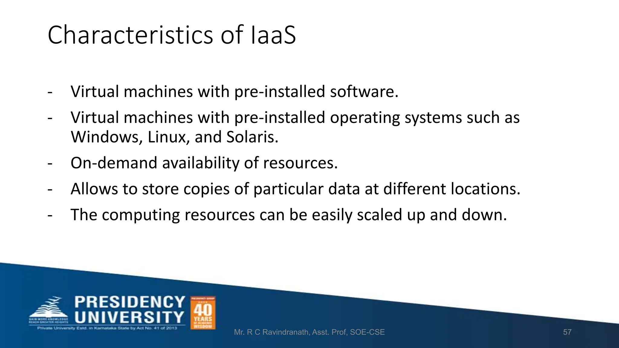 Characteristics of IaaS
- Virtual machines with pre-installed software.
- Virtual machines with pre-installed operating systems such as
Windows, Linux, and Solaris.
- On-demand availability of resources.
- Allows to store copies of particular data at different locations.
- The computing resources can be easily scaled up and down.
Mr. R C Ravindranath, Asst. Prof, SOE-CSE 57
 