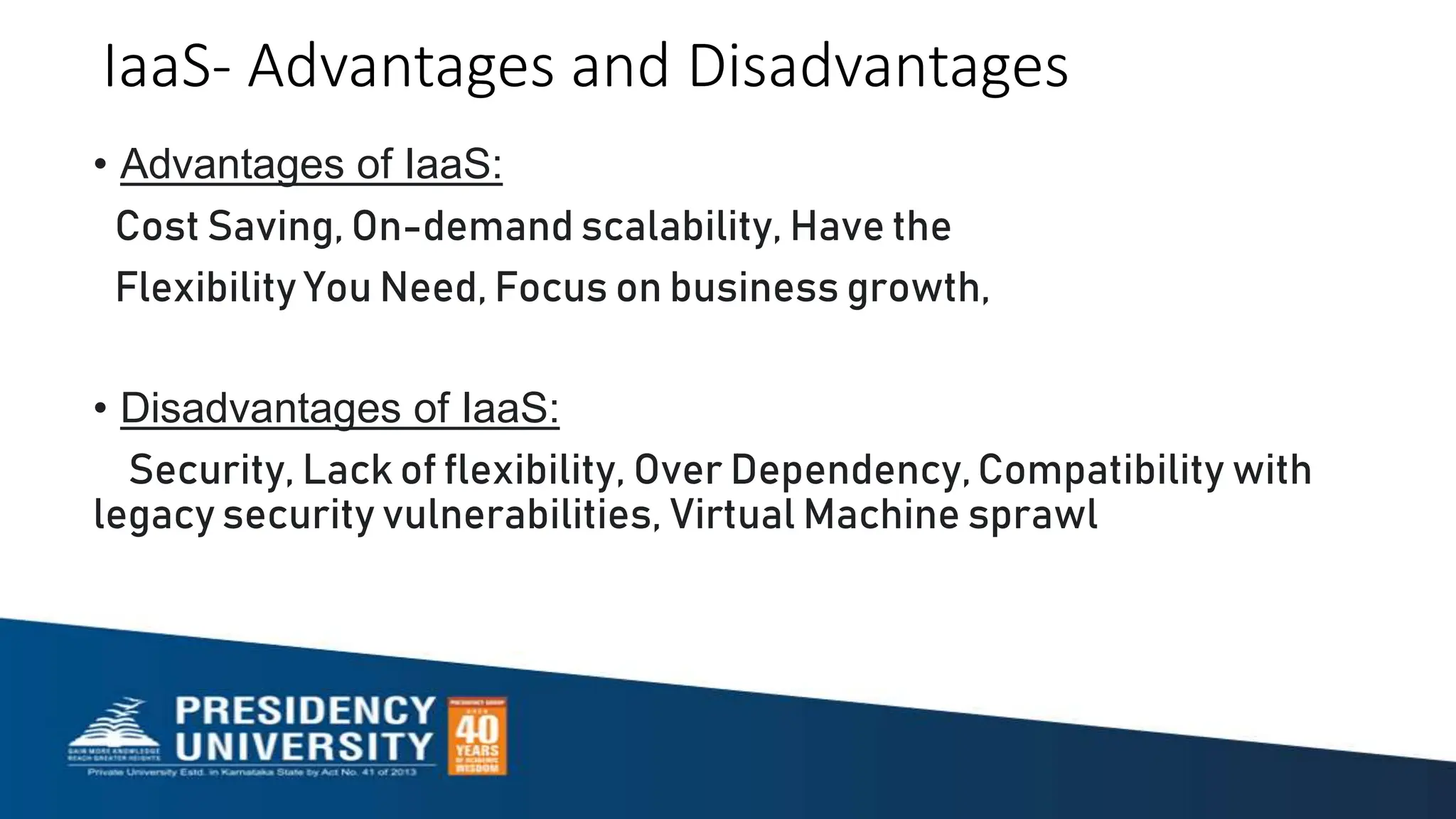 IaaS- Advantages and Disadvantages
• Advantages of IaaS:
Cost Saving, On-demand scalability, Have the
Flexibility You Need, Focus on business growth,
• Disadvantages of IaaS:
Security, Lack of flexibility, Over Dependency,Compatibility with
legacy security vulnerabilities, Virtual Machine sprawl
 
