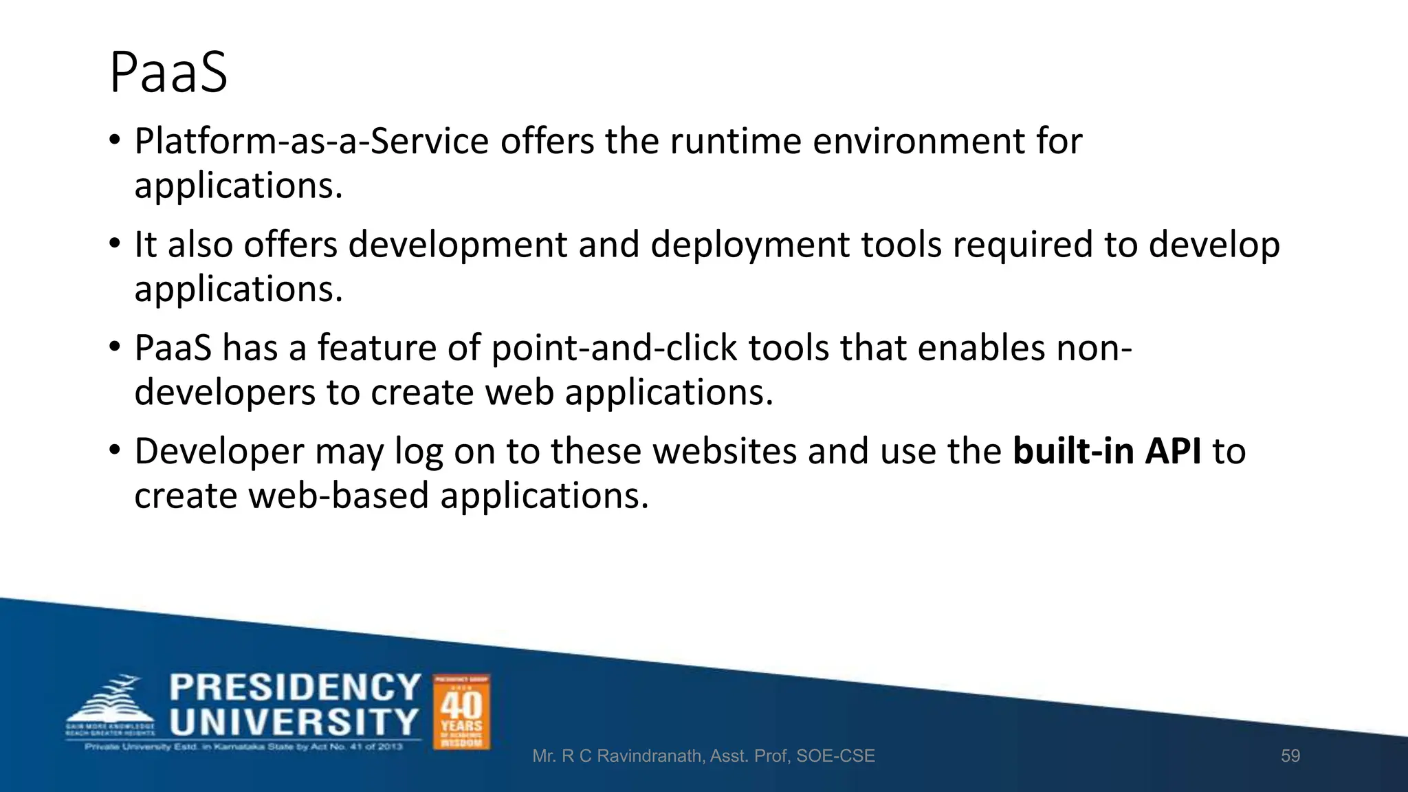 PaaS
• Platform-as-a-Service offers the runtime environment for
applications.
• It also offers development and deployment tools required to develop
applications.
• PaaS has a feature of point-and-click tools that enables non-
developers to create web applications.
• Developer may log on to these websites and use the built-in API to
create web-based applications.
Mr. R C Ravindranath, Asst. Prof, SOE-CSE 59
 