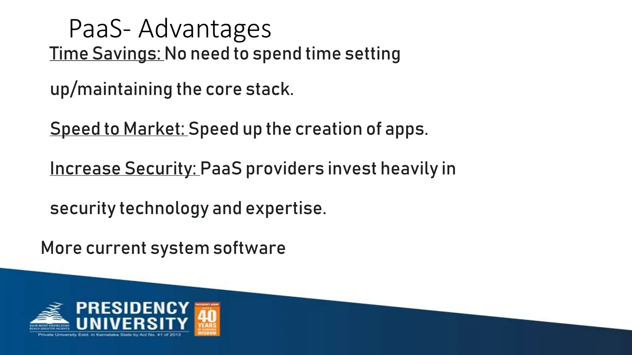 PaaS- Advantages
Time Savings: No need to spend time setting
up/maintaining the core stack.
Speed to Market: Speed up the creation of apps.
Increase Security: PaaS providers invest heavily in
security technology and expertise.
More current system software
 