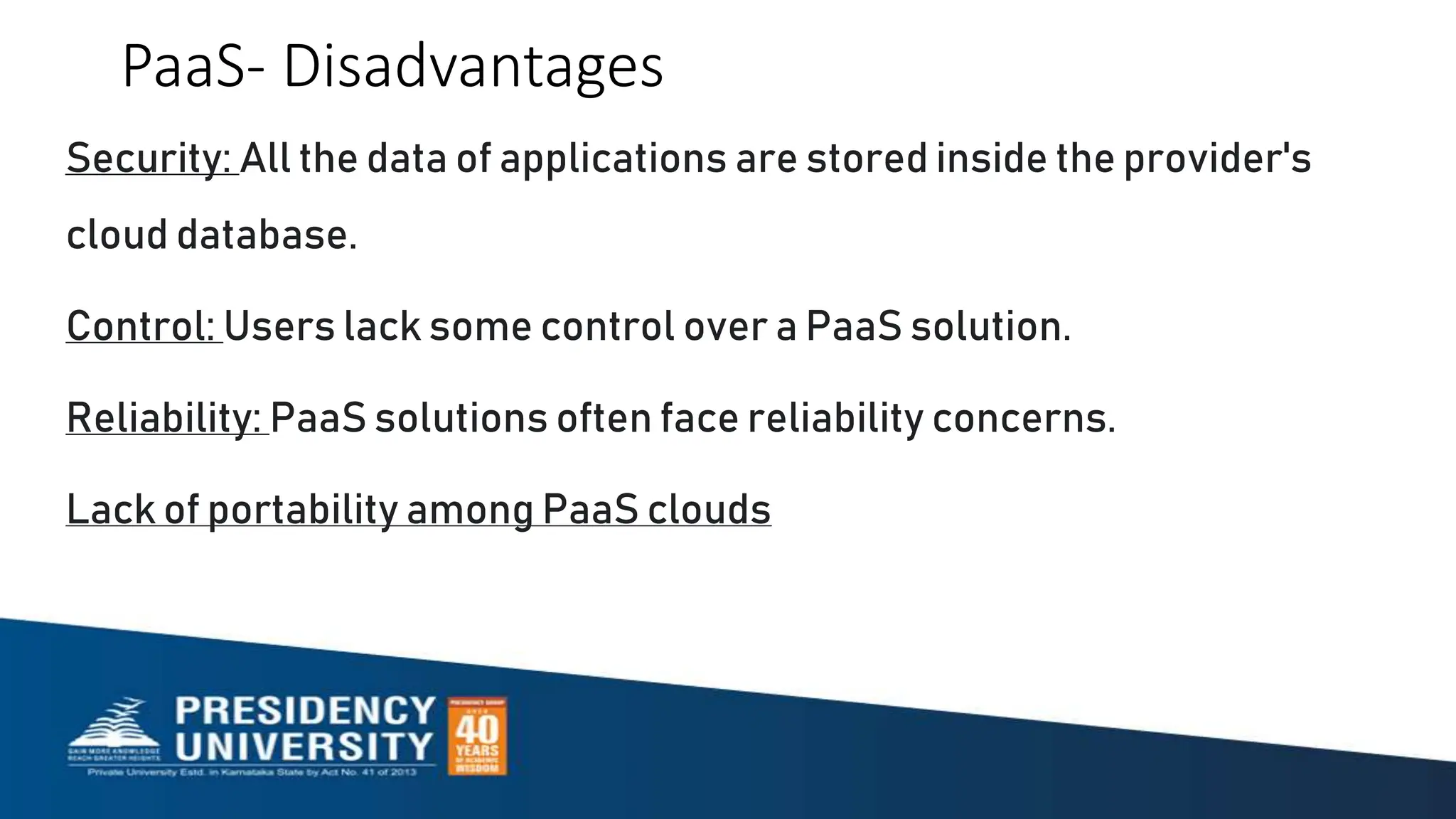 PaaS- Disadvantages
Security: All the data of applications are stored inside the provider's
cloud database.
Control: Users lack some control over a PaaS solution.
Reliability: PaaS solutions often face reliability concerns.
Lack of portability among PaaS clouds
 