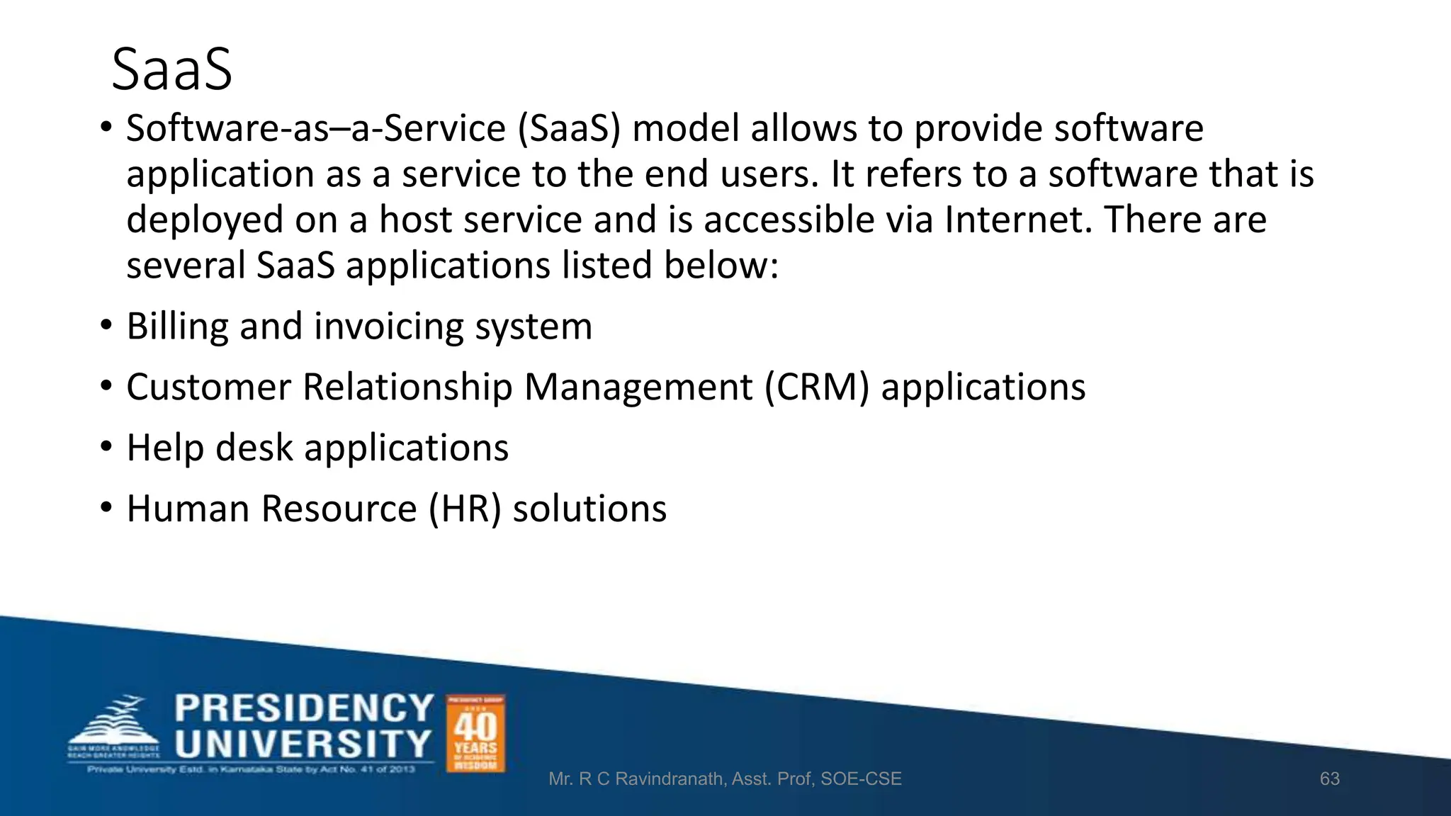 SaaS
• Software-as–a-Service (SaaS) model allows to provide software
application as a service to the end users. It refers to a software that is
deployed on a host service and is accessible via Internet. There are
several SaaS applications listed below:
• Billing and invoicing system
• Customer Relationship Management (CRM) applications
• Help desk applications
• Human Resource (HR) solutions
Mr. R C Ravindranath, Asst. Prof, SOE-CSE 63
 