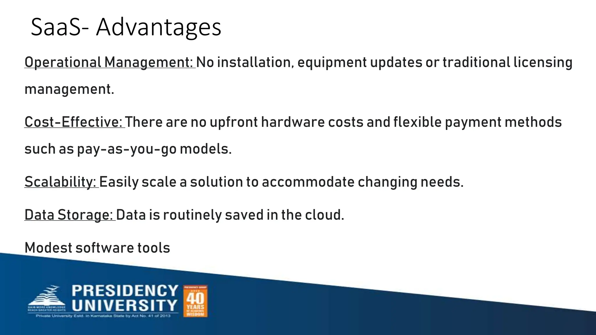 SaaS- Advantages
Operational Management: No installation, equipment updates or traditional licensing
management.
Cost-Effective: There are no upfront hardware costs and flexible payment methods
such as pay-as-you-go models.
Scalability: Easily scale a solution to accommodate changing needs.
Data Storage: Data is routinely saved in the cloud.
Modest software tools
 