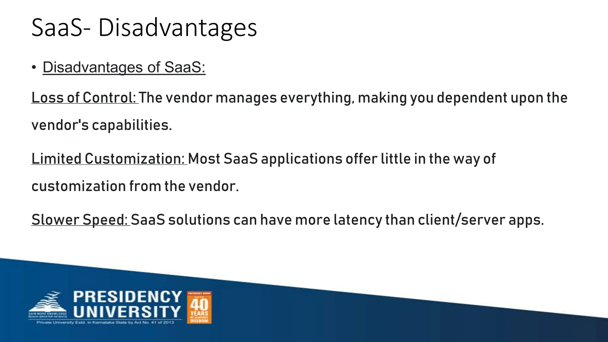 SaaS- Disadvantages
• Disadvantages of SaaS:
Loss of Control: The vendor manages everything, making you dependent upon the
vendor's capabilities.
Limited Customization: Most SaaS applications offer little in the way of
customization from the vendor.
Slower Speed: SaaS solutions can have more latency than client/server apps.
 