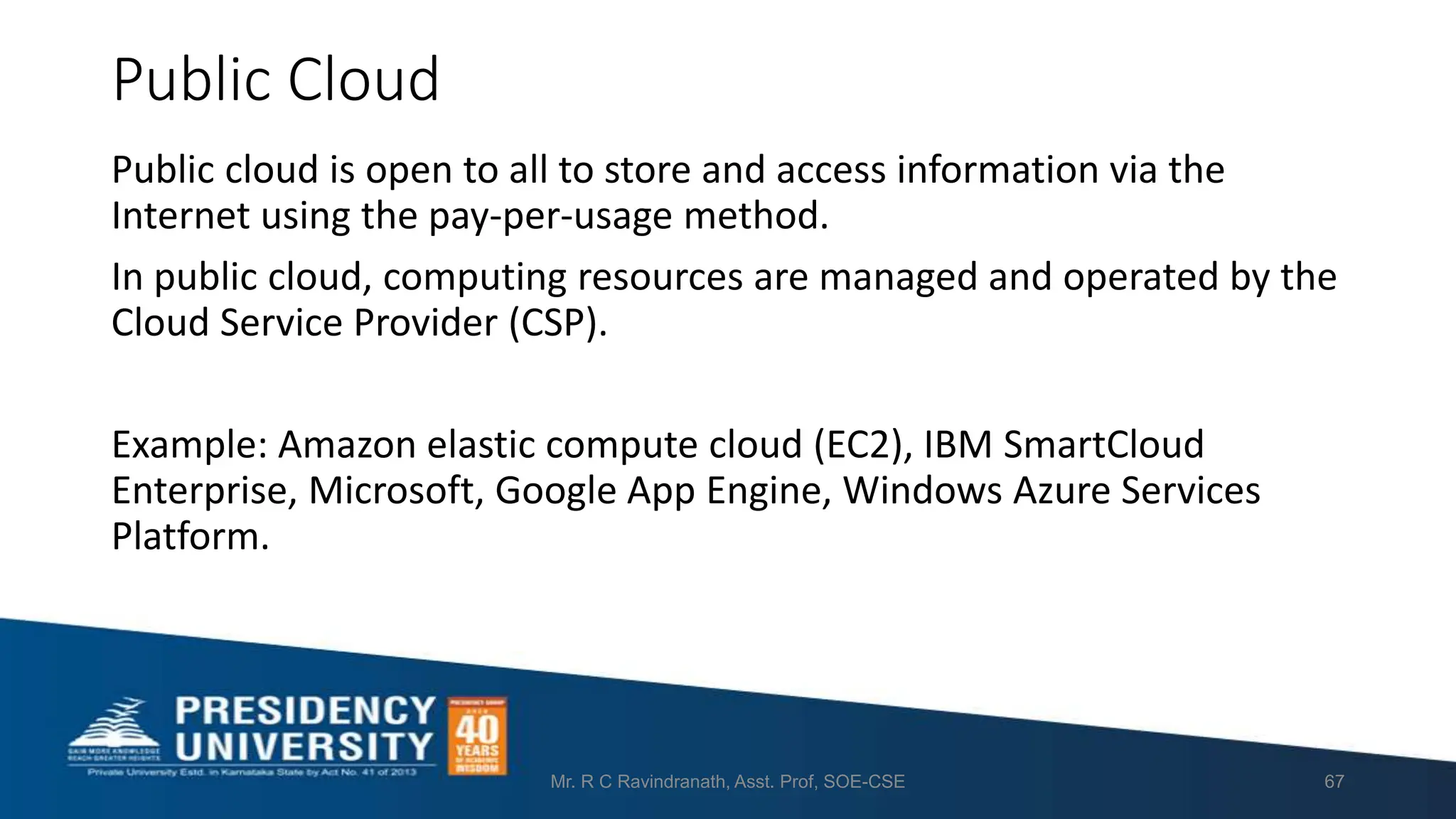 Public Cloud
Public cloud is open to all to store and access information via the
Internet using the pay-per-usage method.
In public cloud, computing resources are managed and operated by the
Cloud Service Provider (CSP).
Example: Amazon elastic compute cloud (EC2), IBM SmartCloud
Enterprise, Microsoft, Google App Engine, Windows Azure Services
Platform.
Mr. R C Ravindranath, Asst. Prof, SOE-CSE 67
 