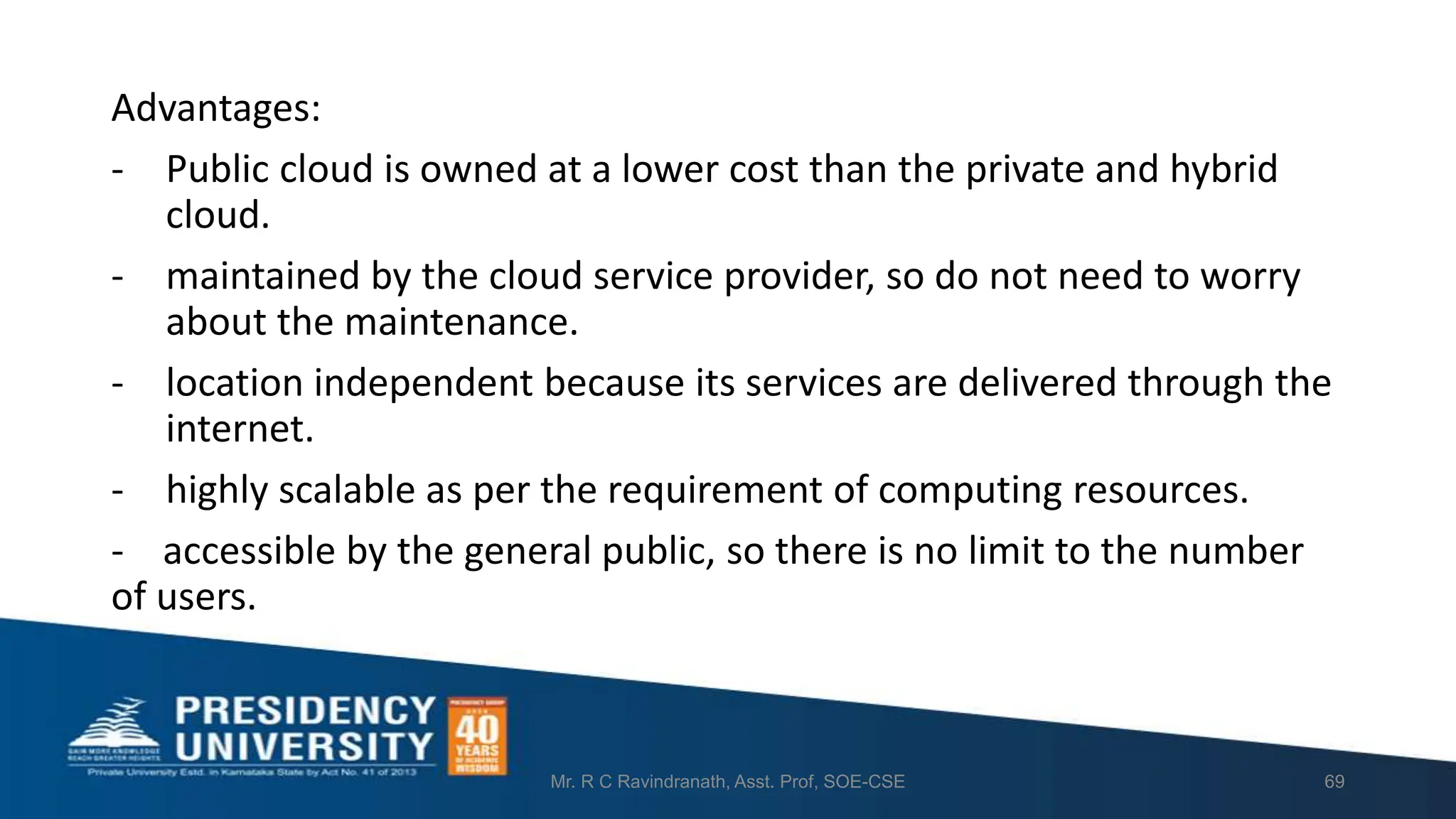 Advantages:
- Public cloud is owned at a lower cost than the private and hybrid
cloud.
- maintained by the cloud service provider, so do not need to worry
about the maintenance.
- location independent because its services are delivered through the
internet.
- highly scalable as per the requirement of computing resources.
- accessible by the general public, so there is no limit to the number
of users.
Mr. R C Ravindranath, Asst. Prof, SOE-CSE 69
 