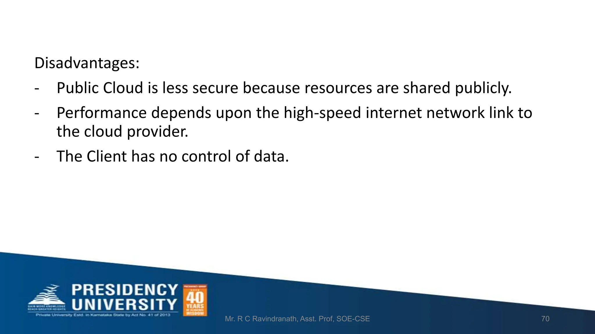 Disadvantages:
- Public Cloud is less secure because resources are shared publicly.
- Performance depends upon the high-speed internet network link to
the cloud provider.
- The Client has no control of data.
Mr. R C Ravindranath, Asst. Prof, SOE-CSE 70
 