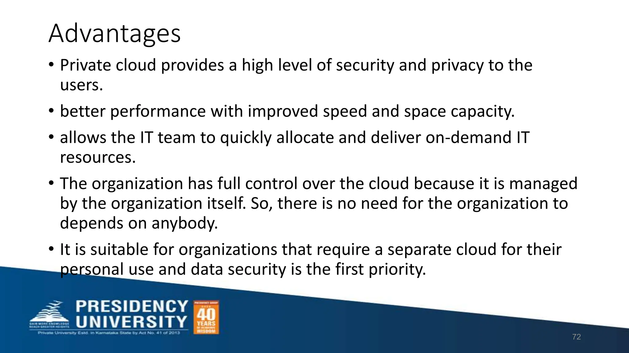 Advantages
• Private cloud provides a high level of security and privacy to the
users.
• better performance with improved speed and space capacity.
• allows the IT team to quickly allocate and deliver on-demand IT
resources.
• The organization has full control over the cloud because it is managed
by the organization itself. So, there is no need for the organization to
depends on anybody.
• It is suitable for organizations that require a separate cloud for their
personal use and data security is the first priority.
72
 