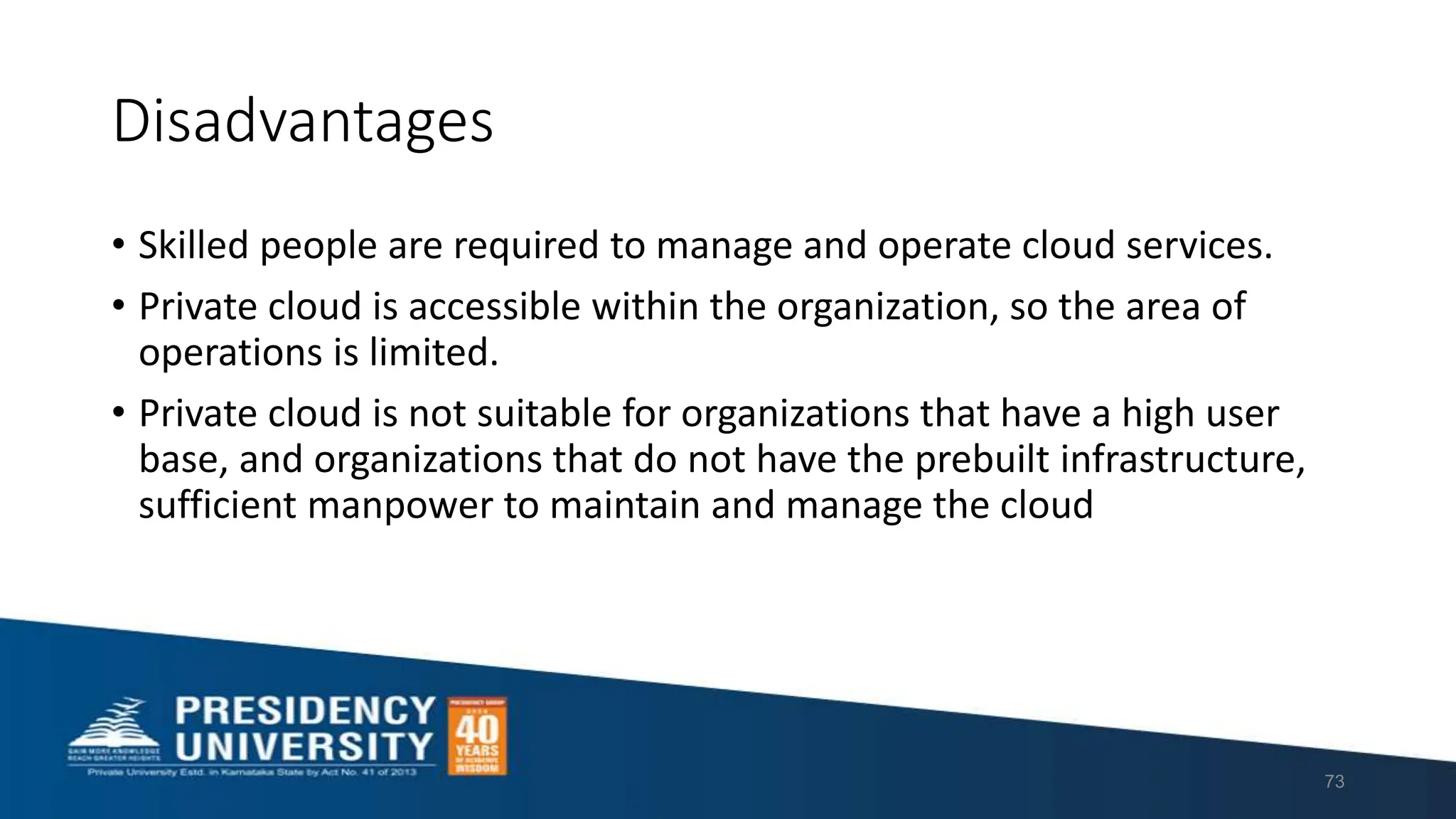 Disadvantages
• Skilled people are required to manage and operate cloud services.
• Private cloud is accessible within the organization, so the area of
operations is limited.
• Private cloud is not suitable for organizations that have a high user
base, and organizations that do not have the prebuilt infrastructure,
sufficient manpower to maintain and manage the cloud
73
 