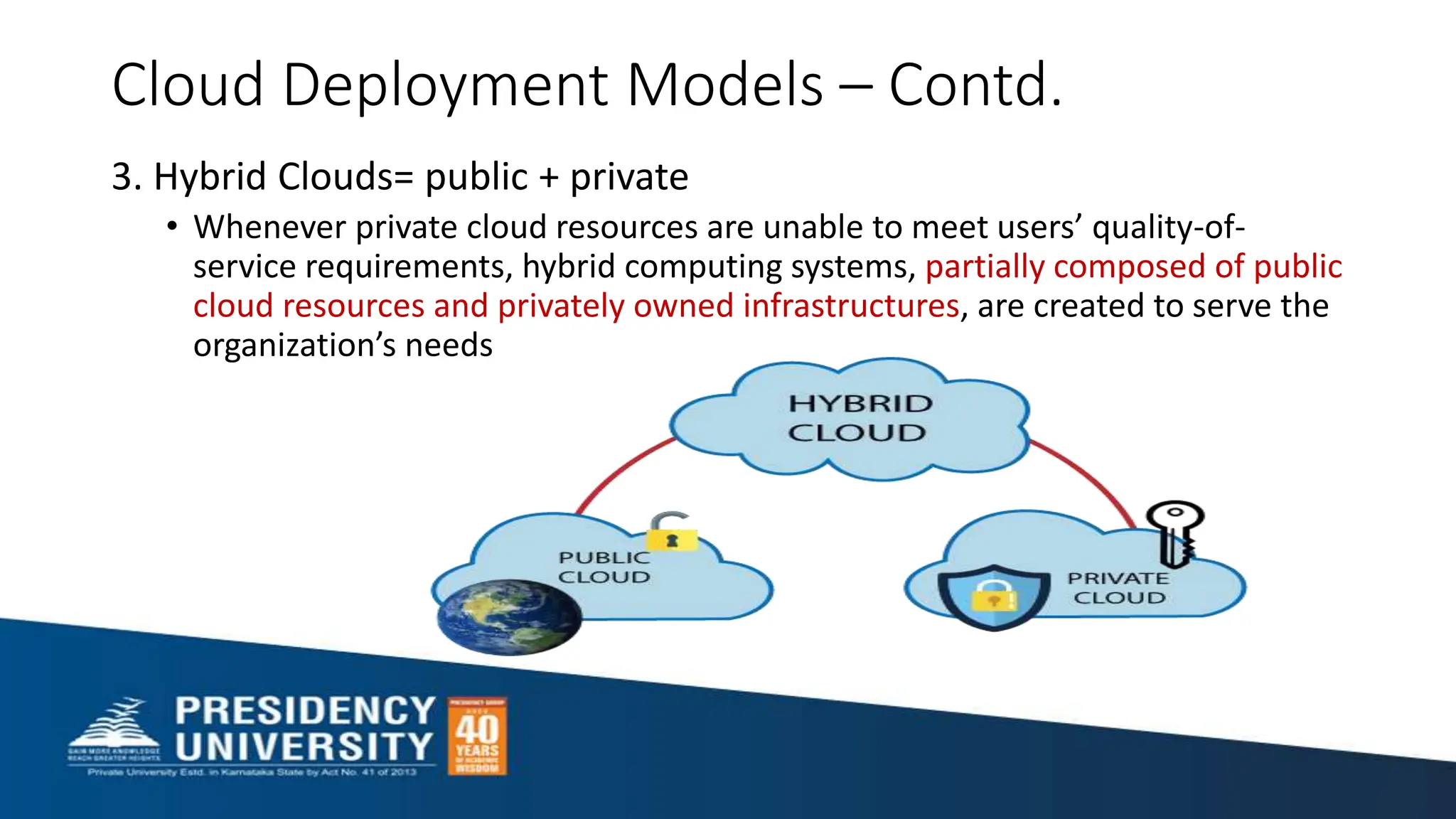Cloud Deployment Models – Contd.
3. Hybrid Clouds= public + private
• Whenever private cloud resources are unable to meet users’ quality-of-
service requirements, hybrid computing systems, partially composed of public
cloud resources and privately owned infrastructures, are created to serve the
organization’s needs
 